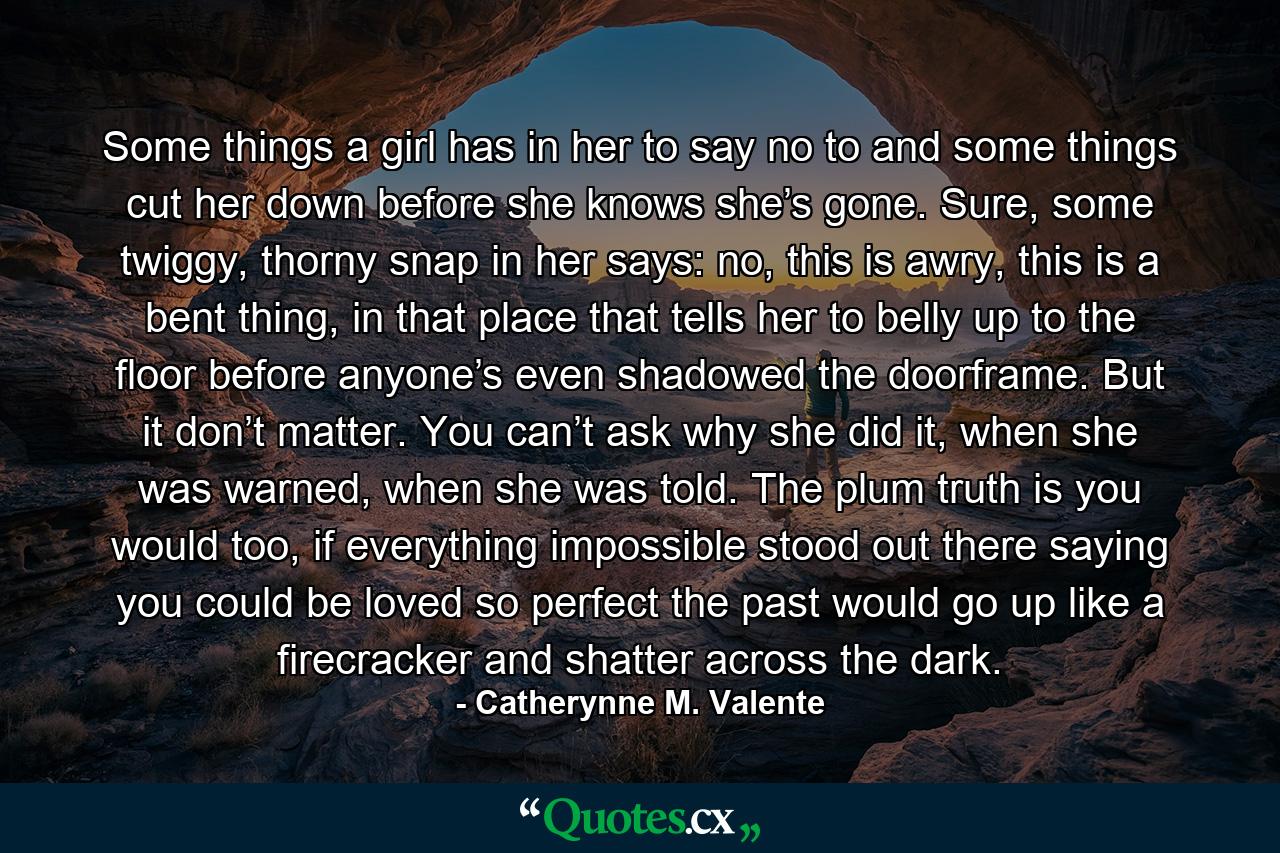 Some things a girl has in her to say no to and some things cut her down before she knows she’s gone. Sure, some twiggy, thorny snap in her says: no, this is awry, this is a bent thing, in that place that tells her to belly up to the floor before anyone’s even shadowed the doorframe. But it don’t matter. You can’t ask why she did it, when she was warned, when she was told. The plum truth is you would too, if everything impossible stood out there saying you could be loved so perfect the past would go up like a firecracker and shatter across the dark. - Quote by Catherynne M. Valente