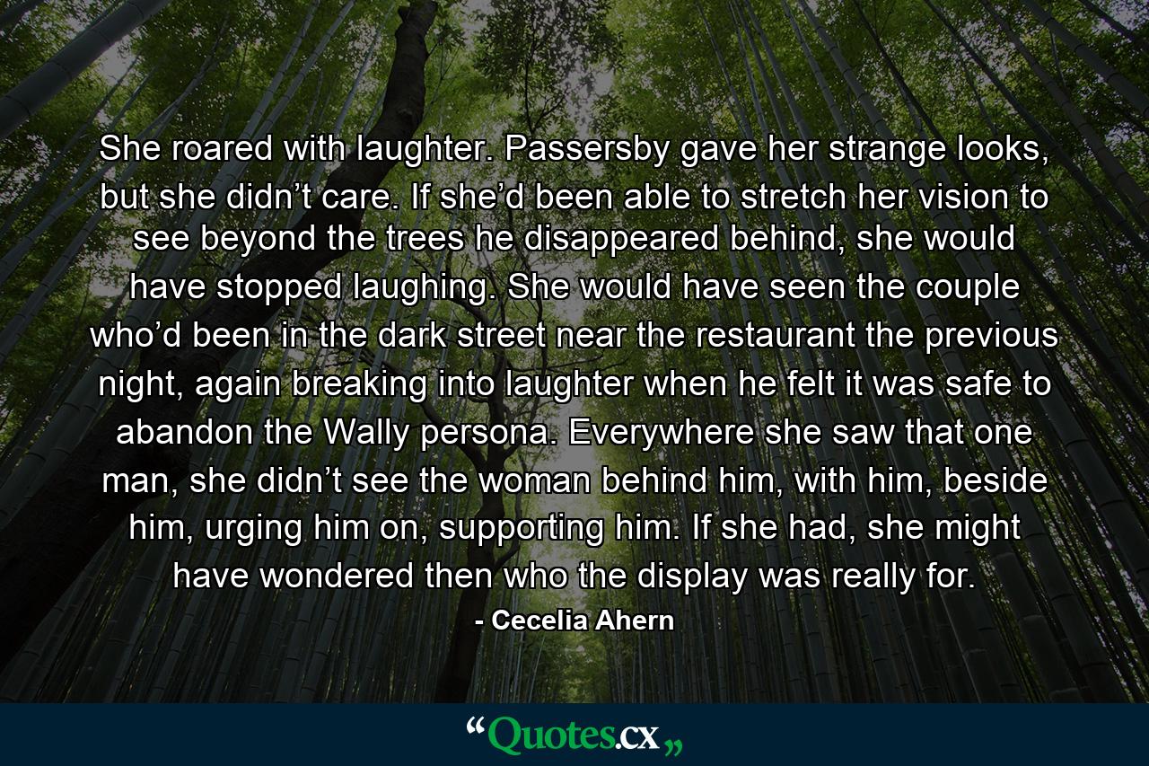 She roared with laughter. Passersby gave her strange looks, but she didn’t care. If she’d been able to stretch her vision to see beyond the trees he disappeared behind, she would have stopped laughing. She would have seen the couple who’d been in the dark street near the restaurant the previous night, again breaking into laughter when he felt it was safe to abandon the Wally persona. Everywhere she saw that one man, she didn’t see the woman behind him, with him, beside him, urging him on, supporting him. If she had, she might have wondered then who the display was really for. - Quote by Cecelia Ahern