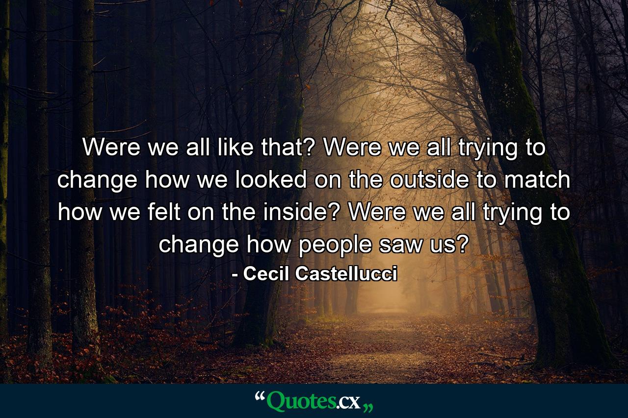 Were we all like that? Were we all trying to change how we looked on the outside to match how we felt on the inside? Were we all trying to change how people saw us? - Quote by Cecil Castellucci