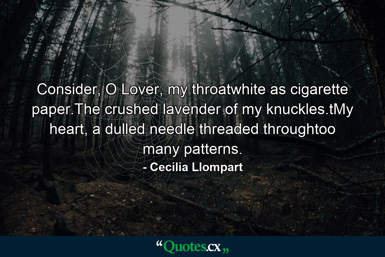 Consider, O Lover, my throatwhite as cigarette paper.The crushed lavender of my knuckles.tMy heart, a dulled needle threaded throughtoo many patterns. - Quote by Cecilia Llompart