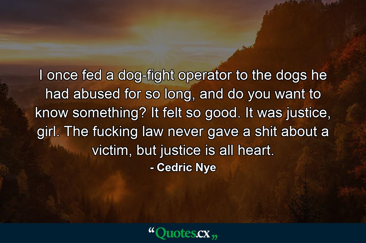 I once fed a dog-fight operator to the dogs he had abused for so long, and do you want to know something? It felt so good. It was justice, girl. The fucking law never gave a shit about a victim, but justice is all heart. - Quote by Cedric Nye