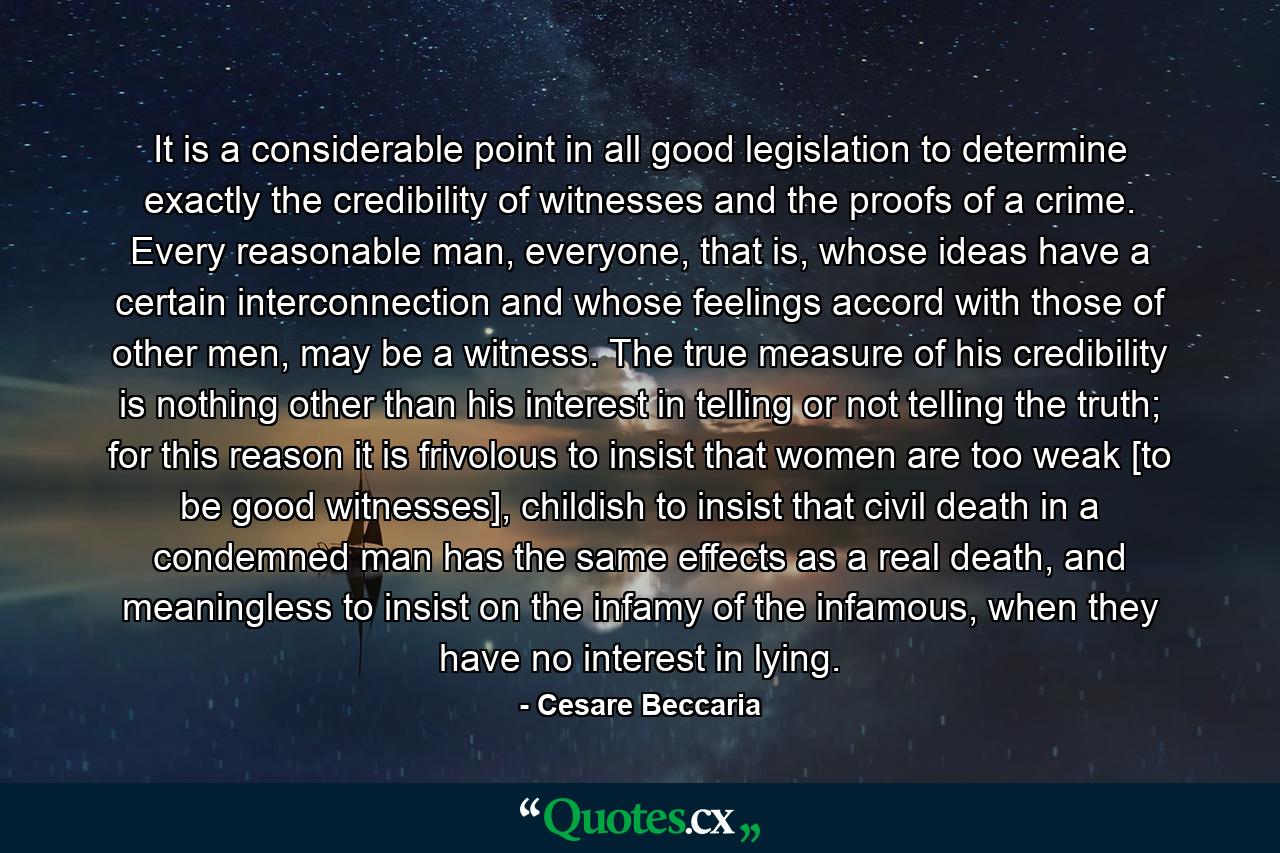 It is a considerable point in all good legislation to determine exactly the credibility of witnesses and the proofs of a crime. Every reasonable man, everyone, that is, whose ideas have a certain interconnection and whose feelings accord with those of other men, may be a witness. The true measure of his credibility is nothing other than his interest in telling or not telling the truth; for this reason it is frivolous to insist that women are too weak [to be good witnesses], childish to insist that civil death in a condemned man has the same effects as a real death, and meaningless to insist on the infamy of the infamous, when they have no interest in lying. - Quote by Cesare Beccaria