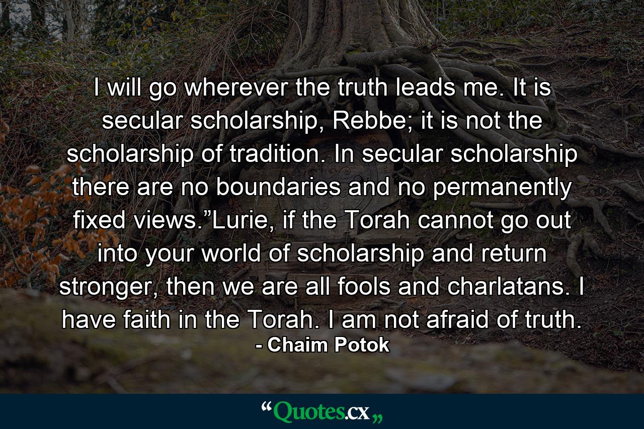 I will go wherever the truth leads me. It is secular scholarship, Rebbe; it is not the scholarship of tradition. In secular scholarship there are no boundaries and no permanently fixed views.”Lurie, if the Torah cannot go out into your world of scholarship and return stronger, then we are all fools and charlatans. I have faith in the Torah. I am not afraid of truth. - Quote by Chaim Potok