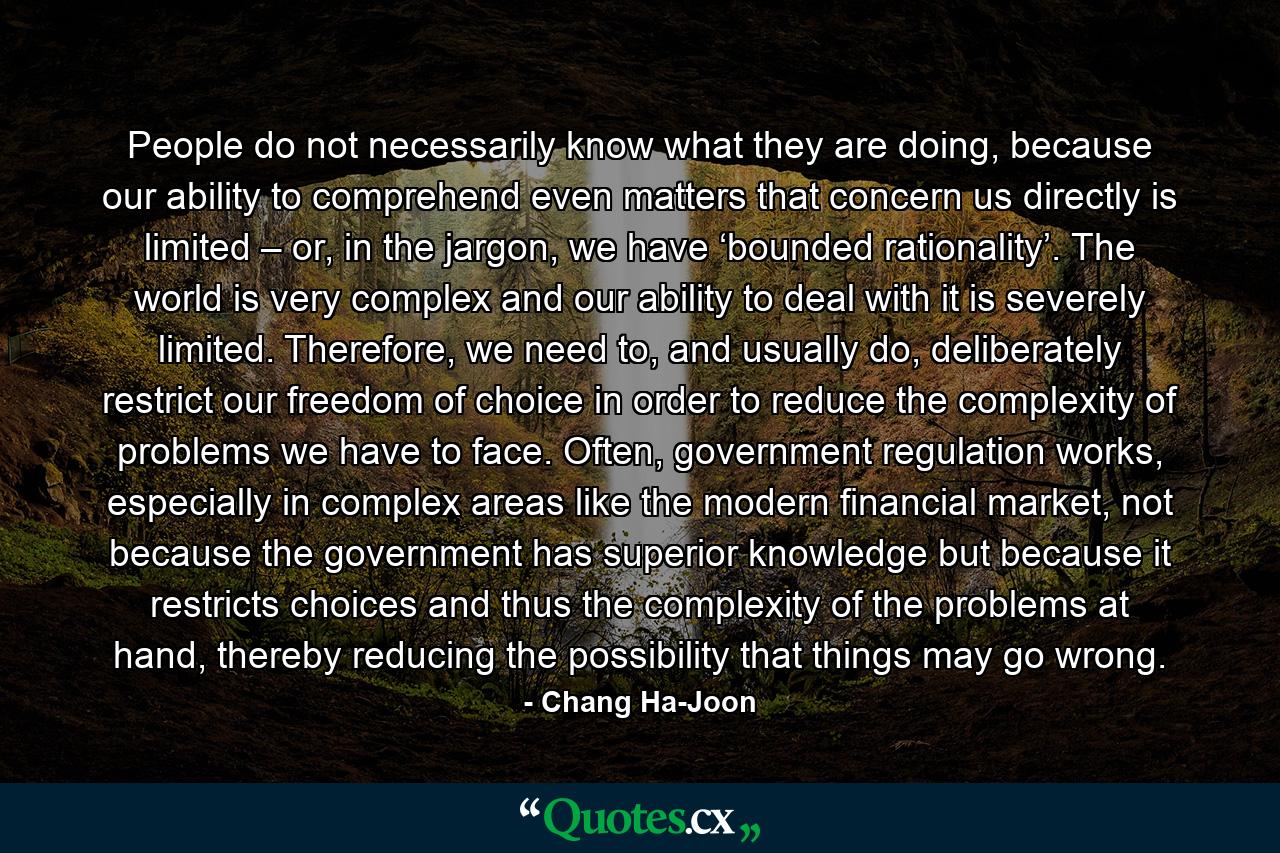 People do not necessarily know what they are doing, because our ability to comprehend even matters that concern us directly is limited – or, in the jargon, we have ‘bounded rationality’. The world is very complex and our ability to deal with it is severely limited. Therefore, we need to, and usually do, deliberately restrict our freedom of choice in order to reduce the complexity of problems we have to face. Often, government regulation works, especially in complex areas like the modern financial market, not because the government has superior knowledge but because it restricts choices and thus the complexity of the problems at hand, thereby reducing the possibility that things may go wrong. - Quote by Chang Ha-Joon