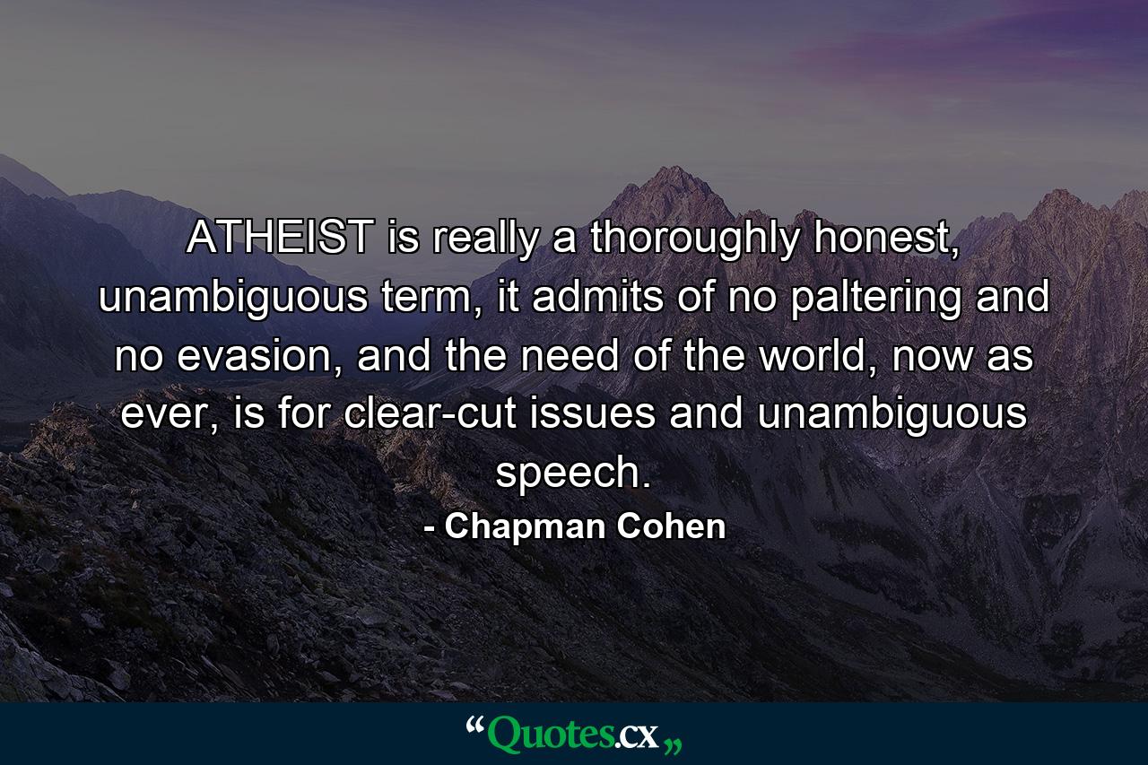 ATHEIST is really a thoroughly honest, unambiguous term, it admits of no paltering and no evasion, and the need of the world, now as ever, is for clear-cut issues and unambiguous speech. - Quote by Chapman Cohen