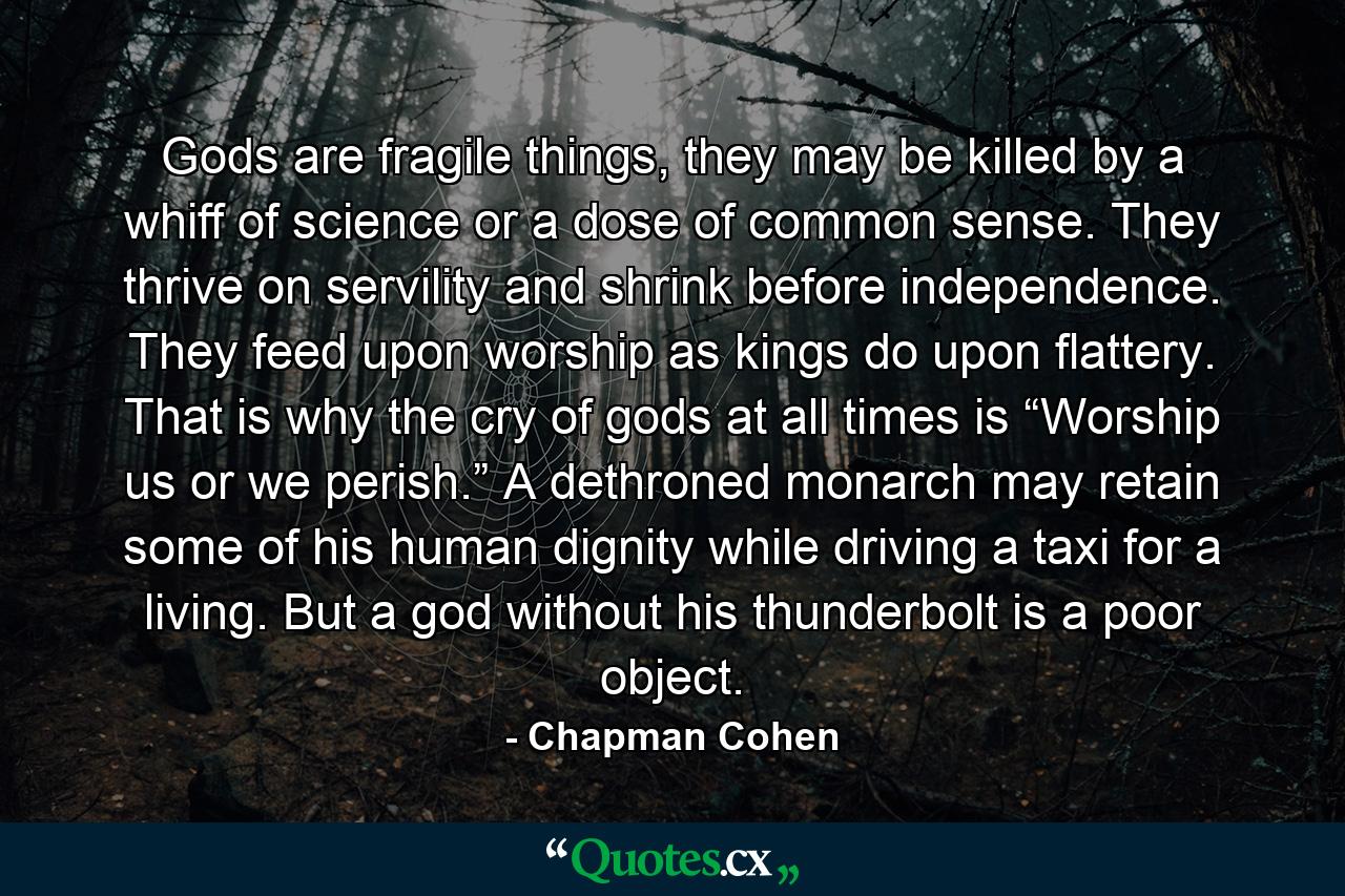 Gods are fragile things, they may be killed by a whiff of science or a dose of common sense. They thrive on servility and shrink before independence. They feed upon worship as kings do upon flattery. That is why the cry of gods at all times is “Worship us or we perish.” A dethroned monarch may retain some of his human dignity while driving a taxi for a living. But a god without his thunderbolt is a poor object. - Quote by Chapman Cohen