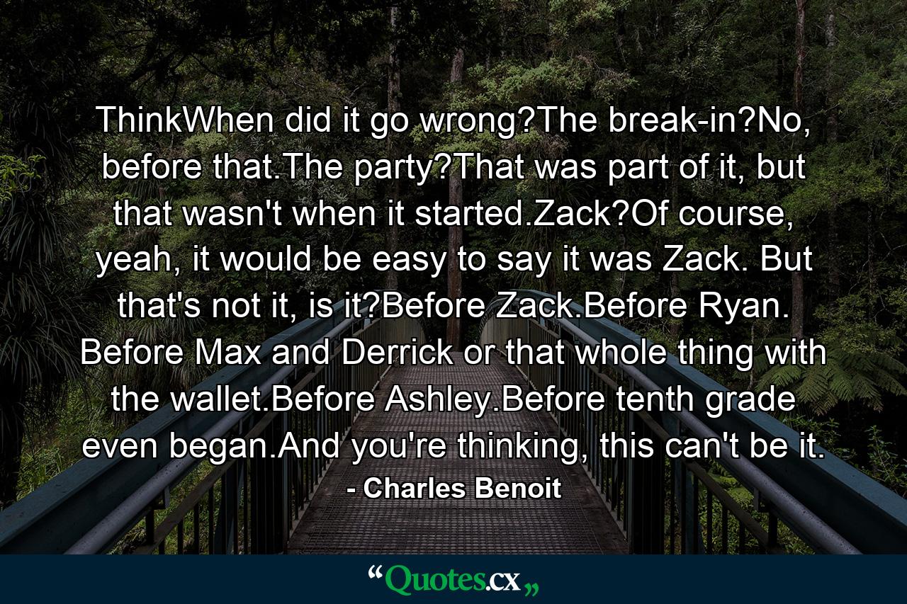 ThinkWhen did it go wrong?The break-in?No, before that.The party?That was part of it, but that wasn't when it started.Zack?Of course, yeah, it would be easy to say it was Zack. But that's not it, is it?Before Zack.Before Ryan. Before Max and Derrick or that whole thing with the wallet.Before Ashley.Before tenth grade even began.And you're thinking, this can't be it. - Quote by Charles Benoit