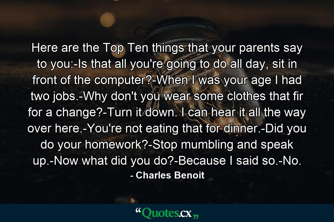 Here are the Top Ten things that your parents say to you:-Is that all you're going to do all day, sit in front of the computer?-When I was your age I had two jobs.-Why don't you wear some clothes that fir for a change?-Turn it down. I can hear it all the way over here.-You're not eating that for dinner.-Did you do your homework?-Stop mumbling and speak up.-Now what did you do?-Because I said so.-No. - Quote by Charles Benoit