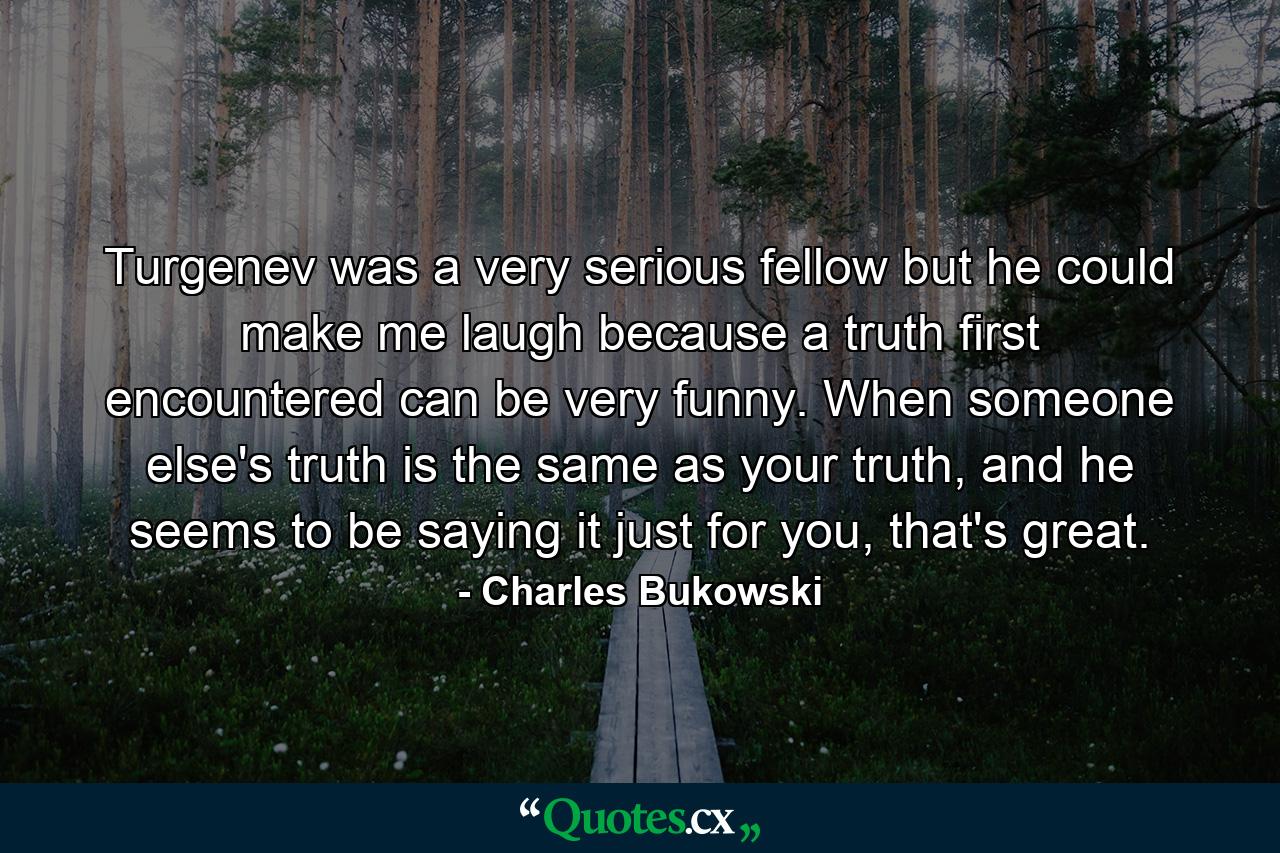 Turgenev was a very serious fellow but he could make me laugh because a truth first encountered can be very funny. When someone else's truth is the same as your truth, and he seems to be saying it just for you, that's great. - Quote by Charles Bukowski