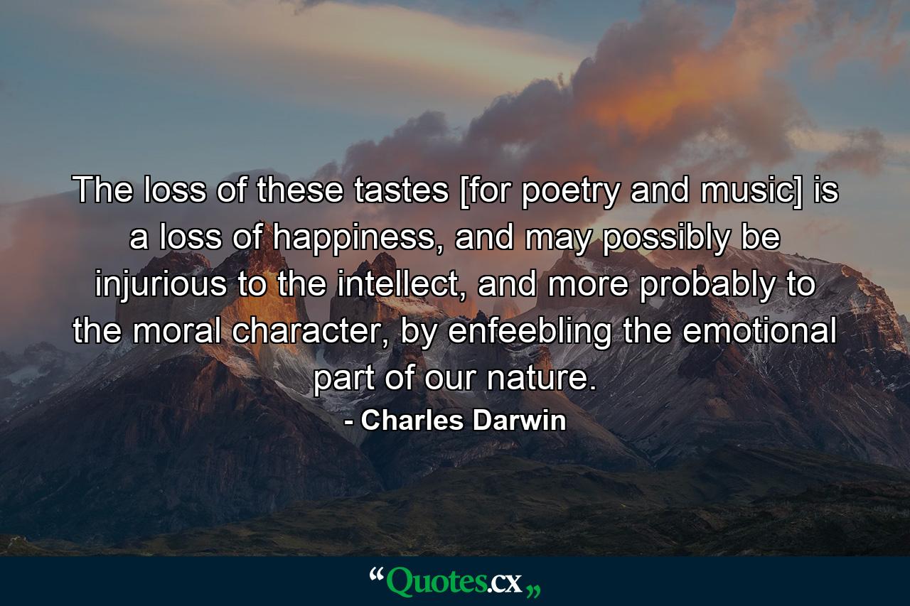 The loss of these tastes [for poetry and music] is a loss of happiness, and may possibly be injurious to the intellect, and more probably to the moral character, by enfeebling the emotional part of our nature. - Quote by Charles Darwin