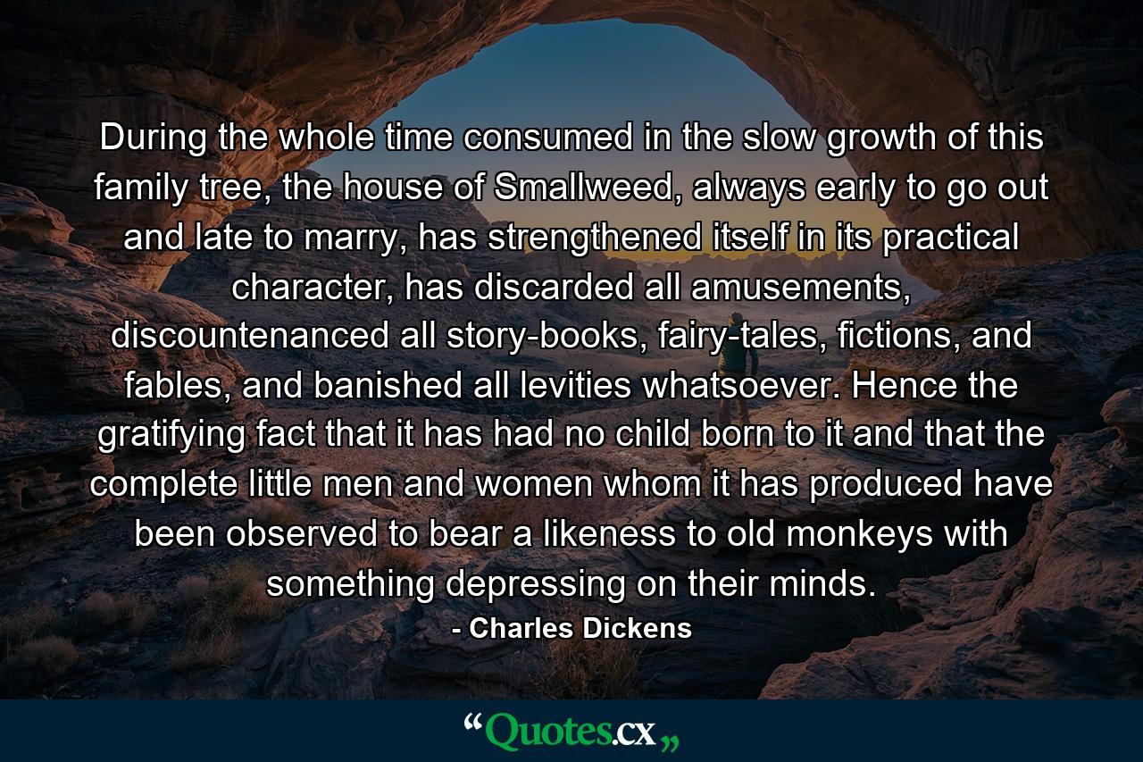 During the whole time consumed in the slow growth of this family tree, the house of Smallweed, always early to go out and late to marry, has strengthened itself in its practical character, has discarded all amusements, discountenanced all story-books, fairy-tales, fictions, and fables, and banished all levities whatsoever. Hence the gratifying fact that it has had no child born to it and that the complete little men and women whom it has produced have been observed to bear a likeness to old monkeys with something depressing on their minds. - Quote by Charles Dickens