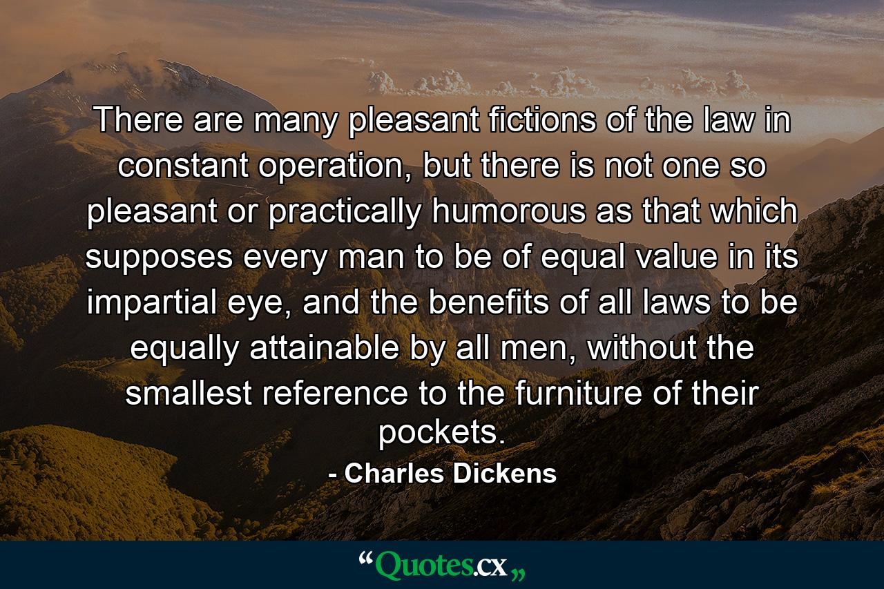 There are many pleasant fictions of the law in constant operation, but there is not one so pleasant or practically humorous as that which supposes every man to be of equal value in its impartial eye, and the benefits of all laws to be equally attainable by all men, without the smallest reference to the furniture of their pockets. - Quote by Charles Dickens