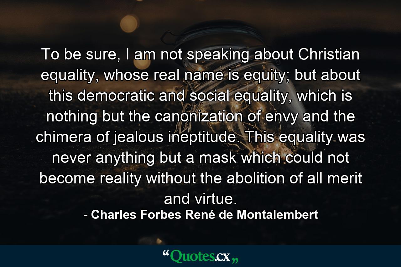 To be sure, I am not speaking about Christian equality, whose real name is equity; but about this democratic and social equality, which is nothing but the canonization of envy and the chimera of jealous ineptitude. This equality was never anything but a mask which could not become reality without the abolition of all merit and virtue. - Quote by Charles Forbes René de Montalembert