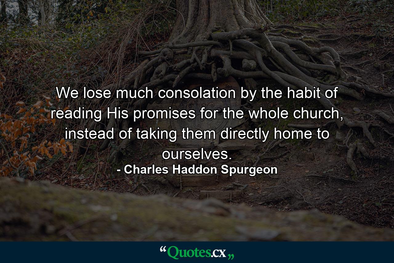 We lose much consolation by the habit of reading His promises for the whole church, instead of taking them directly home to ourselves. - Quote by Charles Haddon Spurgeon