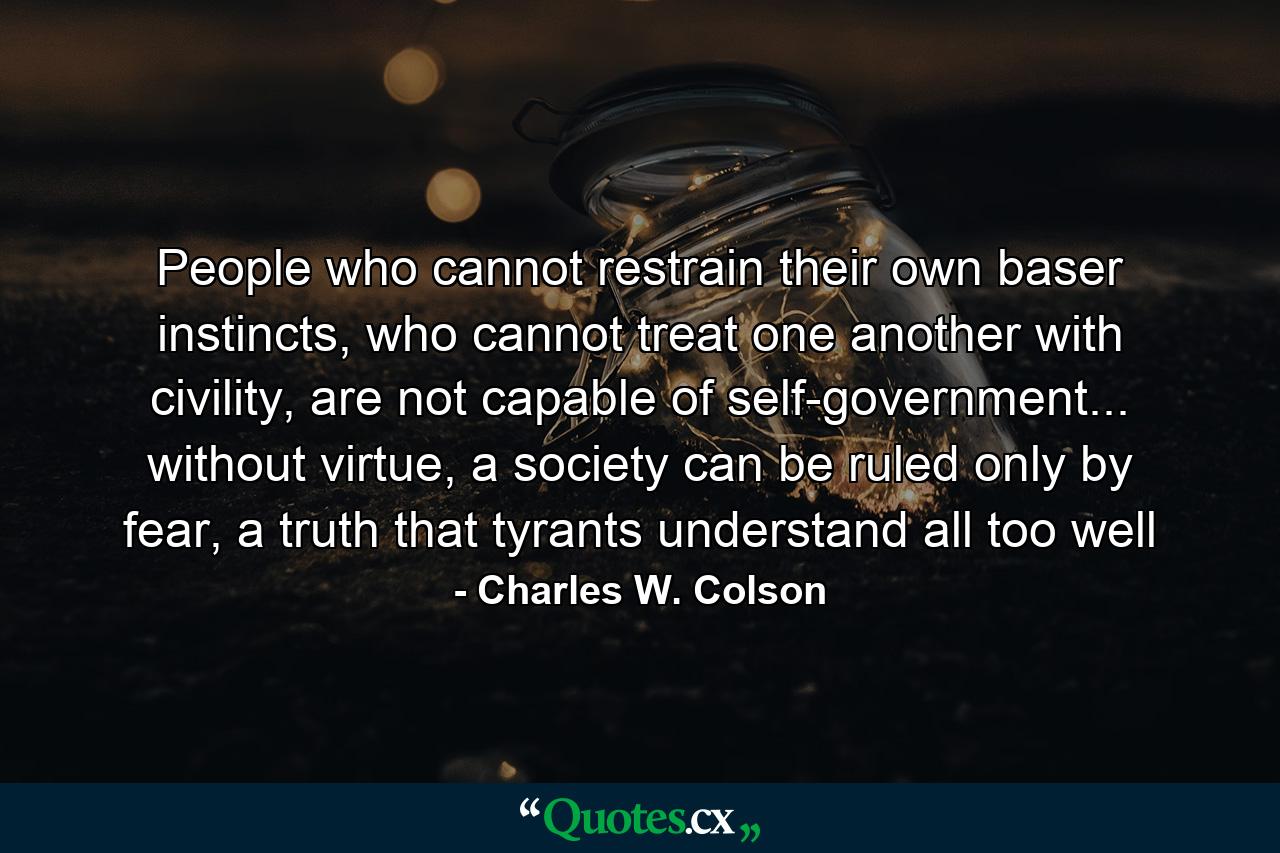 People who cannot restrain their own baser instincts, who cannot treat one another with civility, are not capable of self-government... without virtue, a society can be ruled only by fear, a truth that tyrants understand all too well - Quote by Charles W. Colson