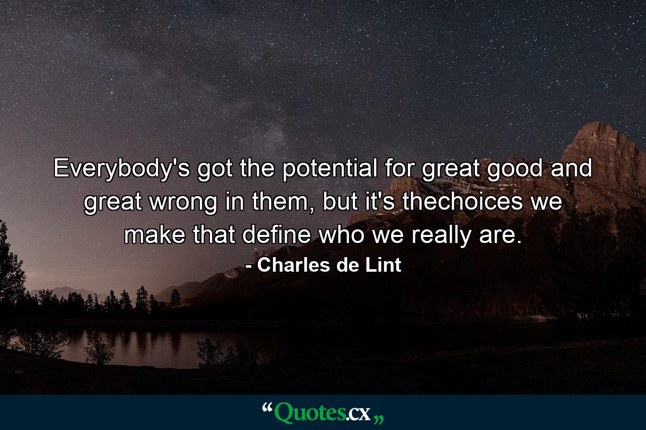 Everybody's got the potential for great good and great wrong in them, but it's thechoices we make that define who we really are. - Quote by Charles de Lint