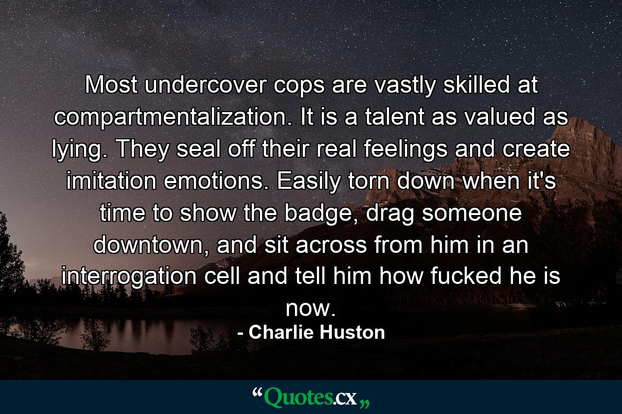 Most undercover cops are vastly skilled at compartmentalization. It is a talent as valued as lying. They seal off their real feelings and create imitation emotions. Easily torn down when it's time to show the badge, drag someone downtown, and sit across from him in an interrogation cell and tell him how fucked he is now. - Quote by Charlie Huston