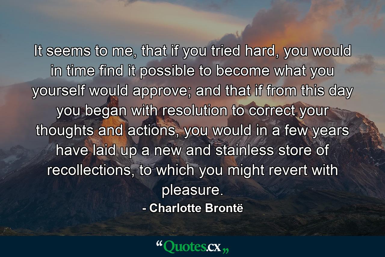 It seems to me, that if you tried hard, you would in time find it possible to become what you yourself would approve; and that if from this day you began with resolution to correct your thoughts and actions, you would in a few years have laid up a new and stainless store of recollections, to which you might revert with pleasure. - Quote by Charlotte Brontë