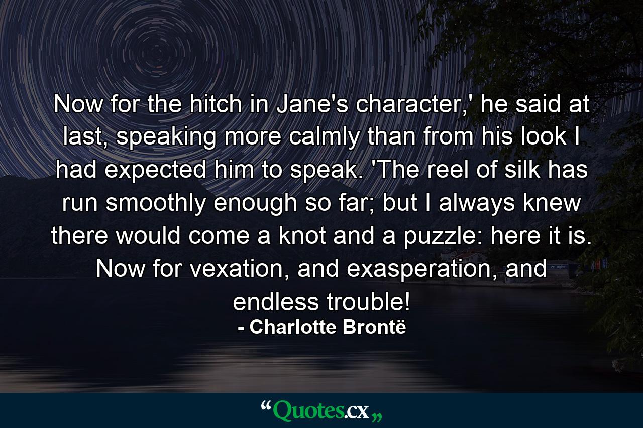 Now for the hitch in Jane's character,' he said at last, speaking more calmly than from his look I had expected him to speak. 'The reel of silk has run smoothly enough so far; but I always knew there would come a knot and a puzzle: here it is. Now for vexation, and exasperation, and endless trouble! - Quote by Charlotte Brontë