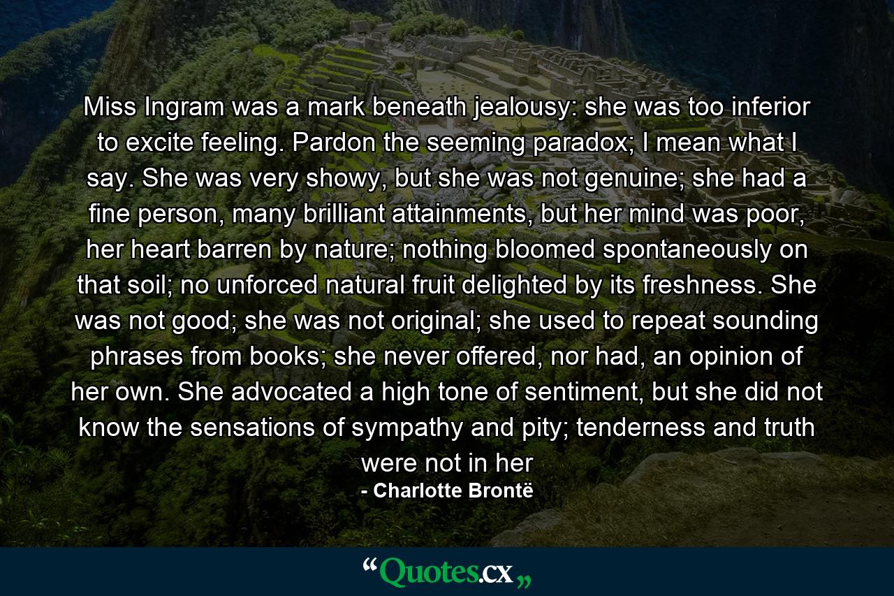 Miss Ingram was a mark beneath jealousy: she was too inferior to excite feeling. Pardon the seeming paradox; I mean what I say. She was very showy, but she was not genuine; she had a fine person, many brilliant attainments, but her mind was poor, her heart barren by nature; nothing bloomed spontaneously on that soil; no unforced natural fruit delighted by its freshness. She was not good; she was not original; she used to repeat sounding phrases from books; she never offered, nor had, an opinion of her own. She advocated a high tone of sentiment, but she did not know the sensations of sympathy and pity; tenderness and truth were not in her - Quote by Charlotte Brontë