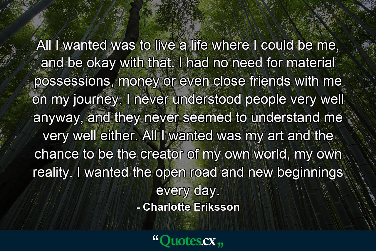 All I wanted was to live a life where I could be me, and be okay with that. I had no need for material possessions, money or even close friends with me on my journey. I never understood people very well anyway, and they never seemed to understand me very well either. All I wanted was my art and the chance to be the creator of my own world, my own reality. I wanted the open road and new beginnings every day. - Quote by Charlotte Eriksson