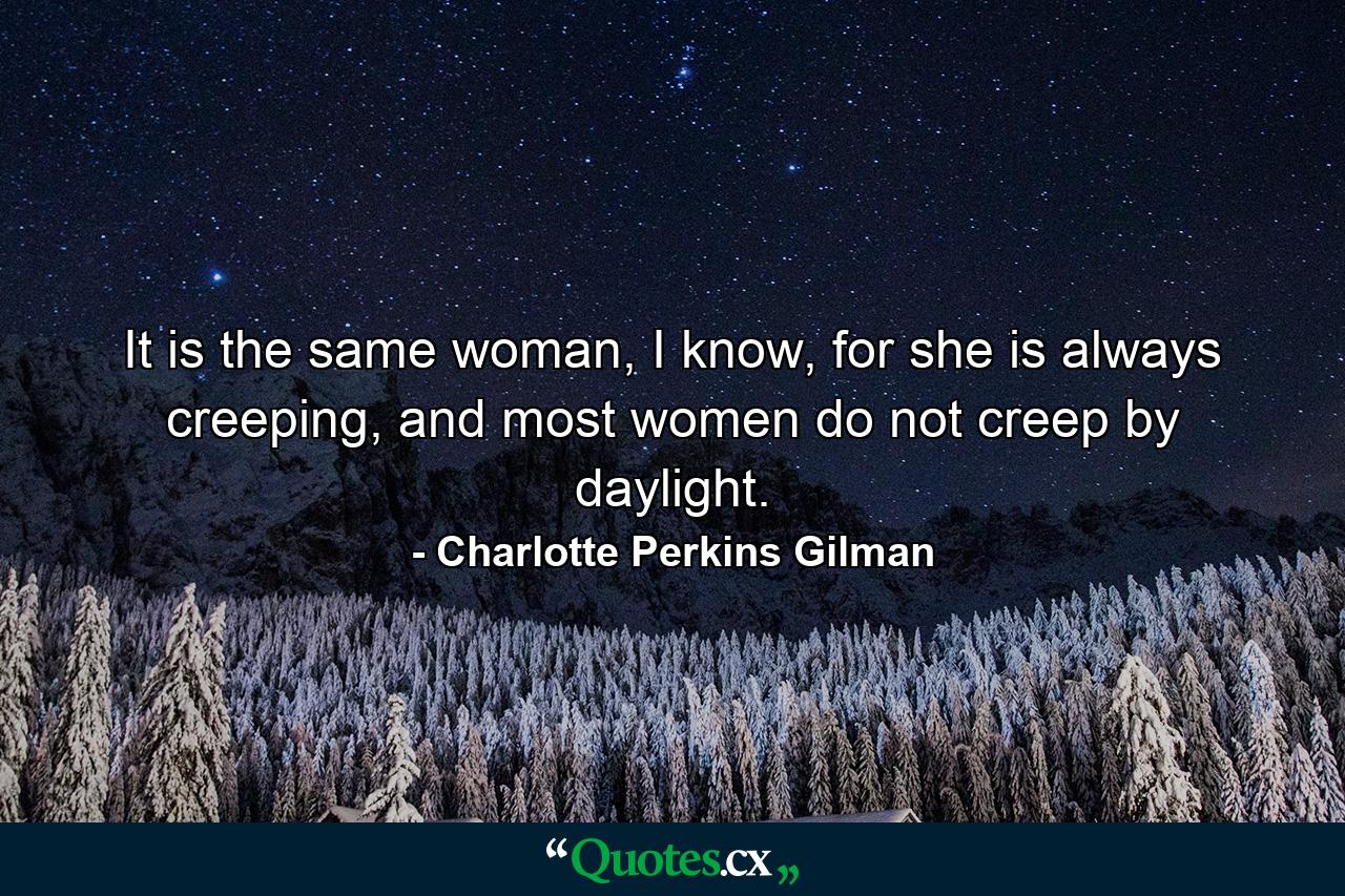 It is the same woman, I know, for she is always creeping, and most women do not creep by daylight. - Quote by Charlotte Perkins Gilman