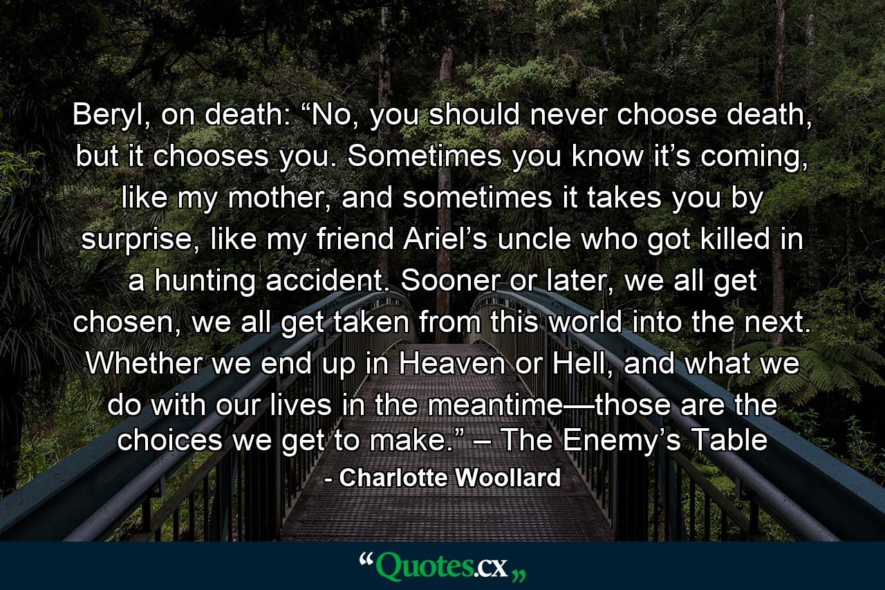 Beryl, on death: “No, you should never choose death, but it chooses you. Sometimes you know it’s coming, like my mother, and sometimes it takes you by surprise, like my friend Ariel’s uncle who got killed in a hunting accident. Sooner or later, we all get chosen, we all get taken from this world into the next. Whether we end up in Heaven or Hell, and what we do with our lives in the meantime—those are the choices we get to make.” – The Enemy’s Table - Quote by Charlotte Woollard