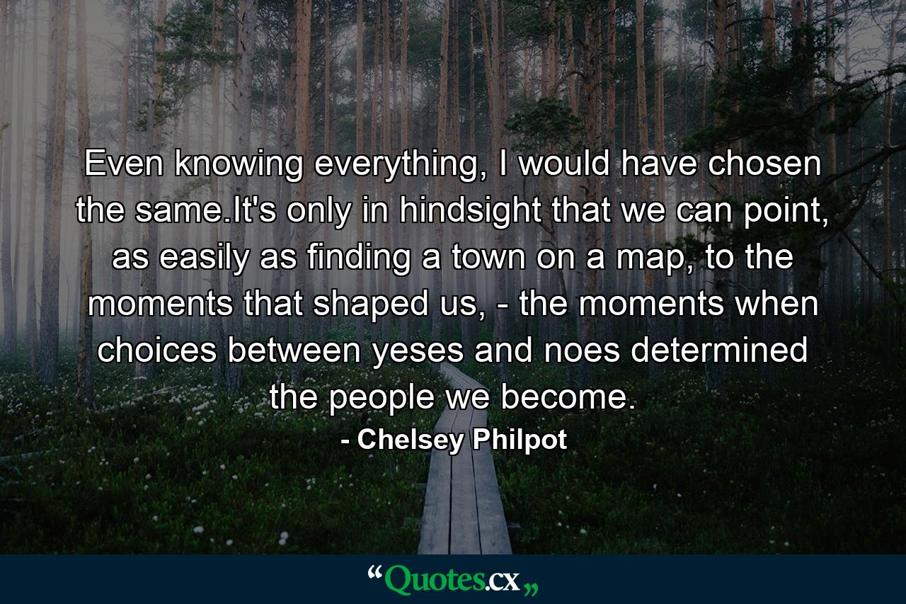 Even knowing everything, I would have chosen the same.It's only in hindsight that we can point, as easily as finding a town on a map, to the moments that shaped us, - the moments when choices between yeses and noes determined the people we become. - Quote by Chelsey Philpot