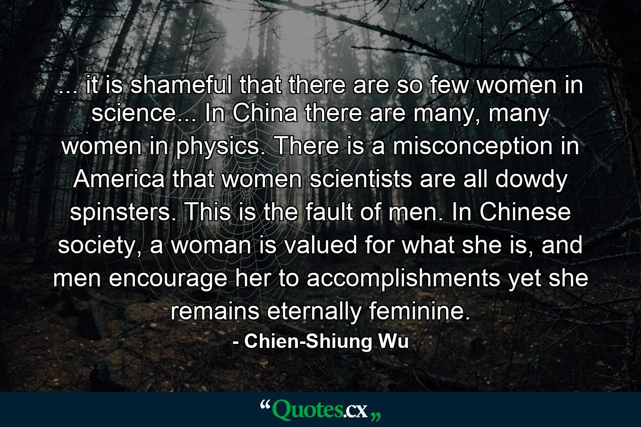 ... it is shameful that there are so few women in science... In China there are many, many women in physics. There is a misconception in America that women scientists are all dowdy spinsters. This is the fault of men. In Chinese society, a woman is valued for what she is, and men encourage her to accomplishments yet she remains eternally feminine. - Quote by Chien-Shiung Wu