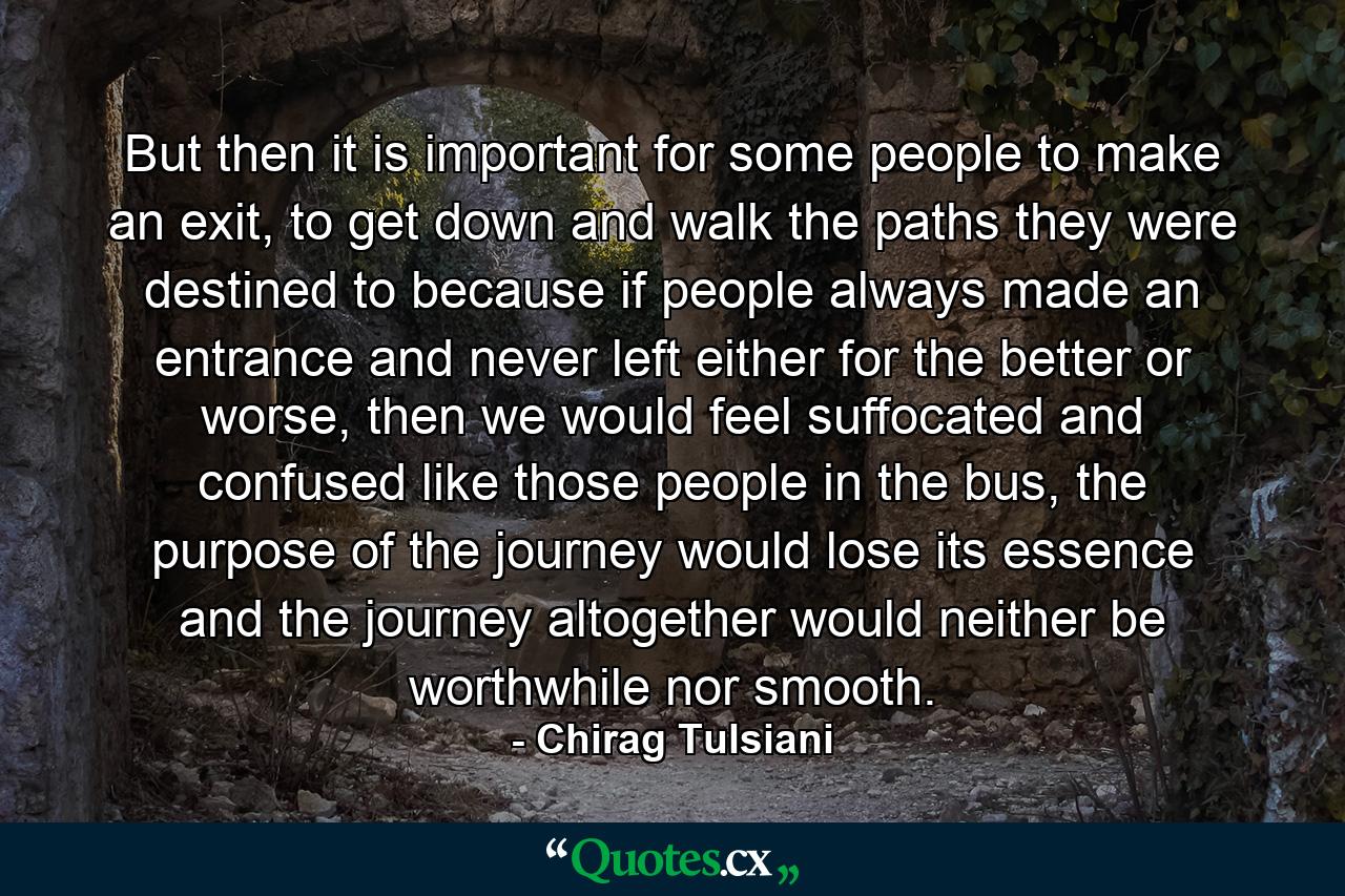 But then it is important for some people to make an exit, to get down and walk the paths they were destined to because if people always made an entrance and never left either for the better or worse, then we would feel suffocated and confused like those people in the bus, the purpose of the journey would lose its essence and the journey altogether would neither be worthwhile nor smooth. - Quote by Chirag Tulsiani