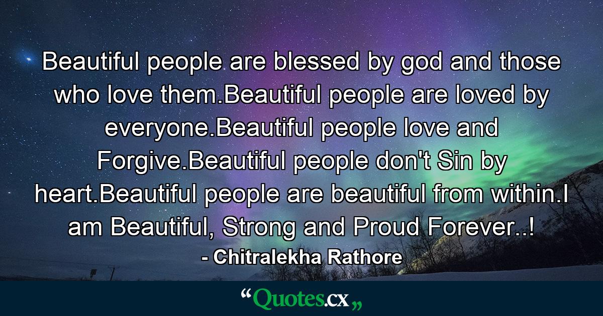 Beautiful people are blessed by god and those who love them.Beautiful people are loved by everyone.Beautiful people love and Forgive.Beautiful people don't Sin by heart.Beautiful people are beautiful from within.I am Beautiful, Strong and Proud Forever..! - Quote by Chitralekha Rathore