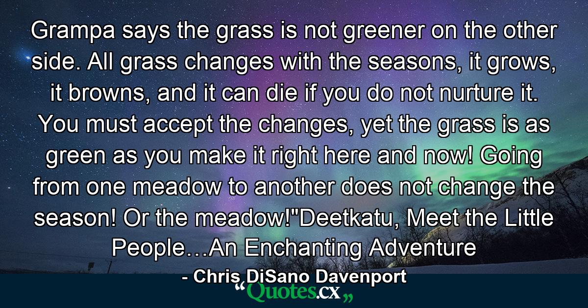 Grampa says the grass is not greener on the other side. All grass changes with the seasons, it grows, it browns, and it can die if you do not nurture it. You must accept the changes, yet the grass is as green as you make it right here and now! Going from one meadow to another does not change the season! Or the meadow!