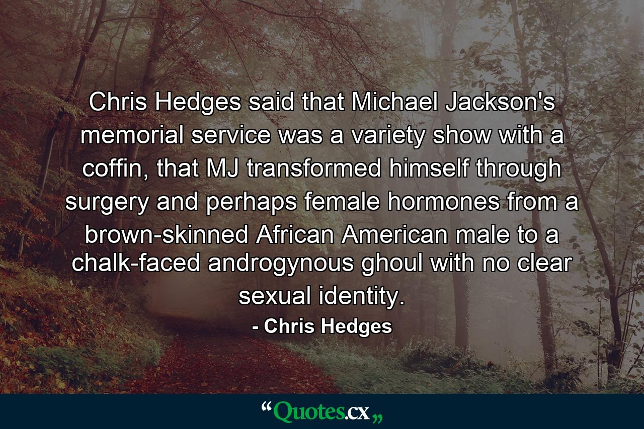 Chris Hedges said that Michael Jackson's memorial service was a variety show with a coffin, that MJ transformed himself through surgery and perhaps female hormones from a brown-skinned African American male to a chalk-faced androgynous ghoul with no clear sexual identity. - Quote by Chris Hedges