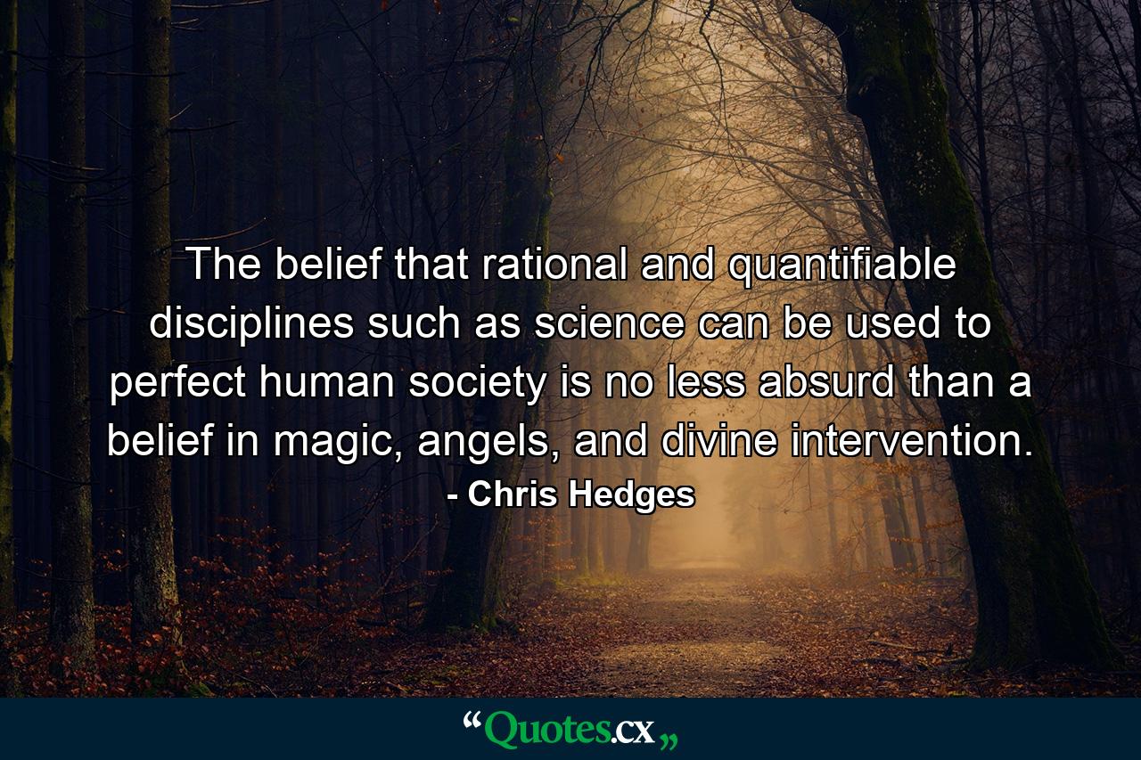 The belief that rational and quantifiable disciplines such as science can be used to perfect human society is no less absurd than a belief in magic, angels, and divine intervention. - Quote by Chris Hedges