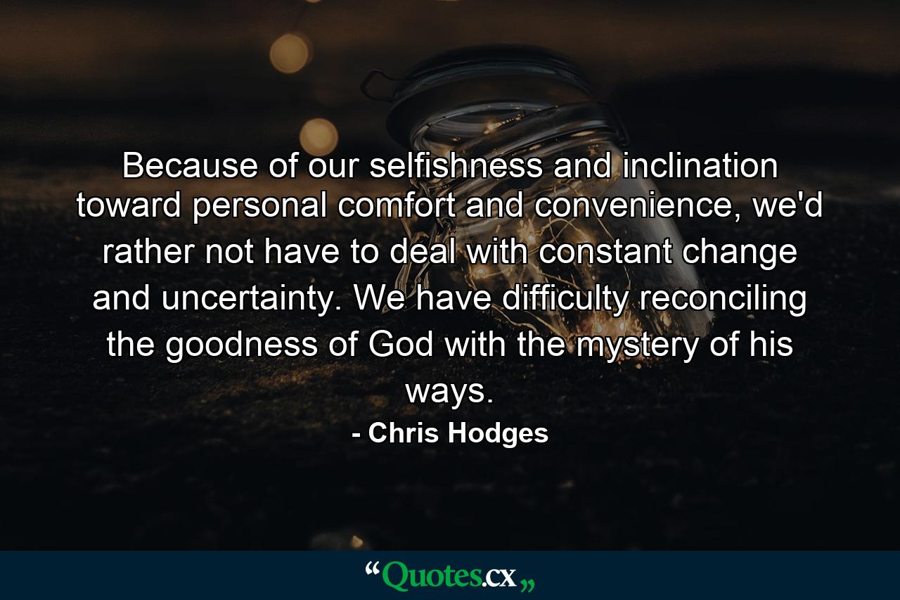 Because of our selfishness and inclination toward personal comfort and convenience, we'd rather not have to deal with constant change and uncertainty. We have difficulty reconciling the goodness of God with the mystery of his ways. - Quote by Chris Hodges