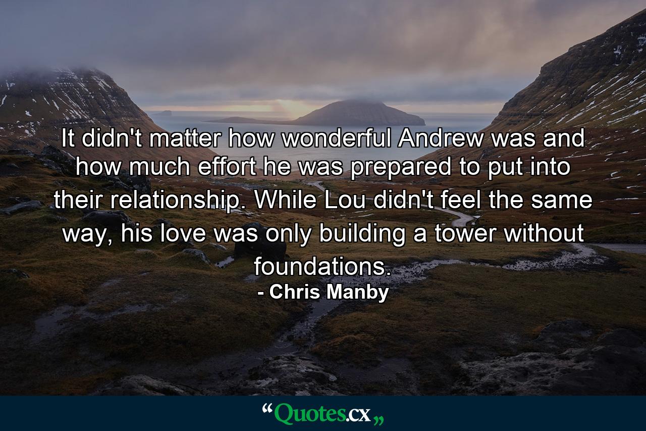 It didn't matter how wonderful Andrew was and how much effort he was prepared to put into their relationship. While Lou didn't feel the same way, his love was only building a tower without foundations. - Quote by Chris Manby