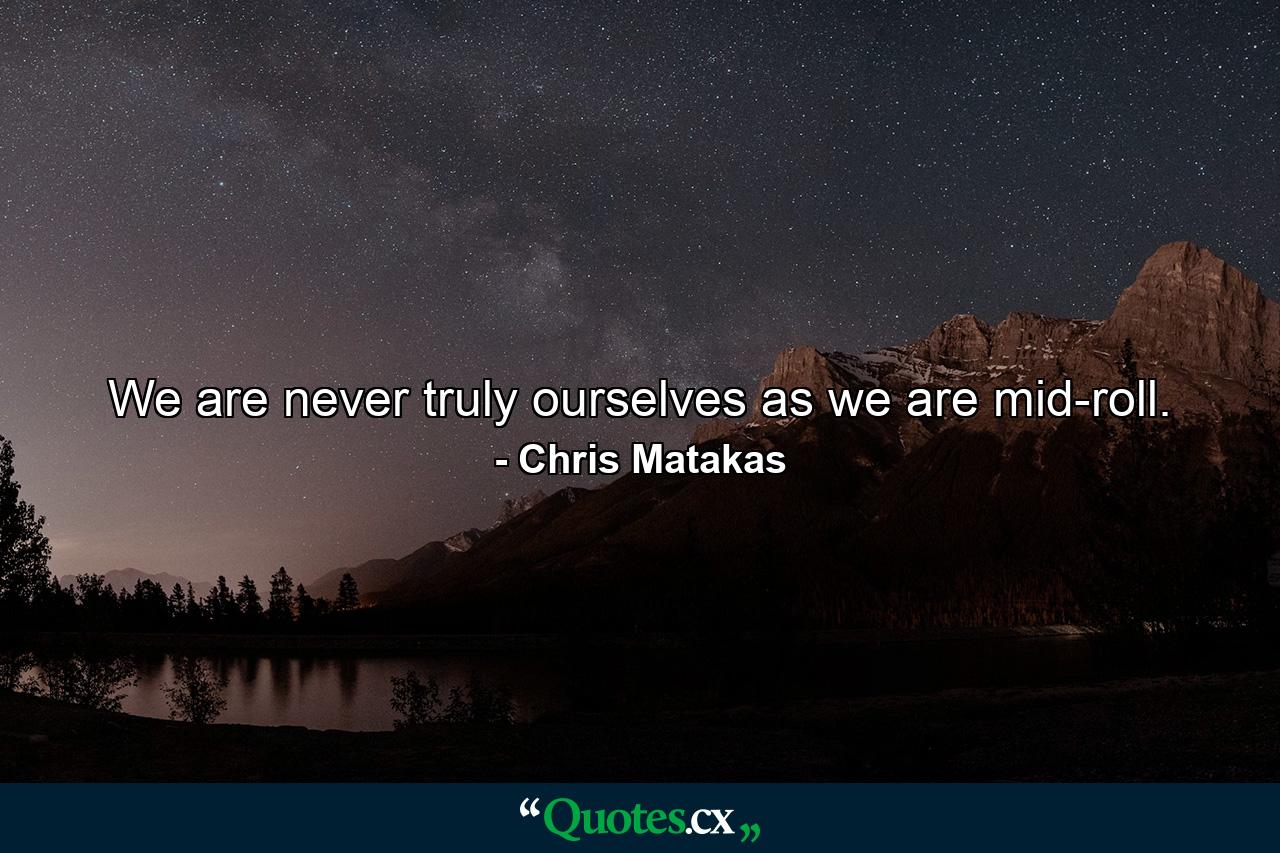 We are never truly ourselves as we are mid-roll. - Quote by Chris Matakas