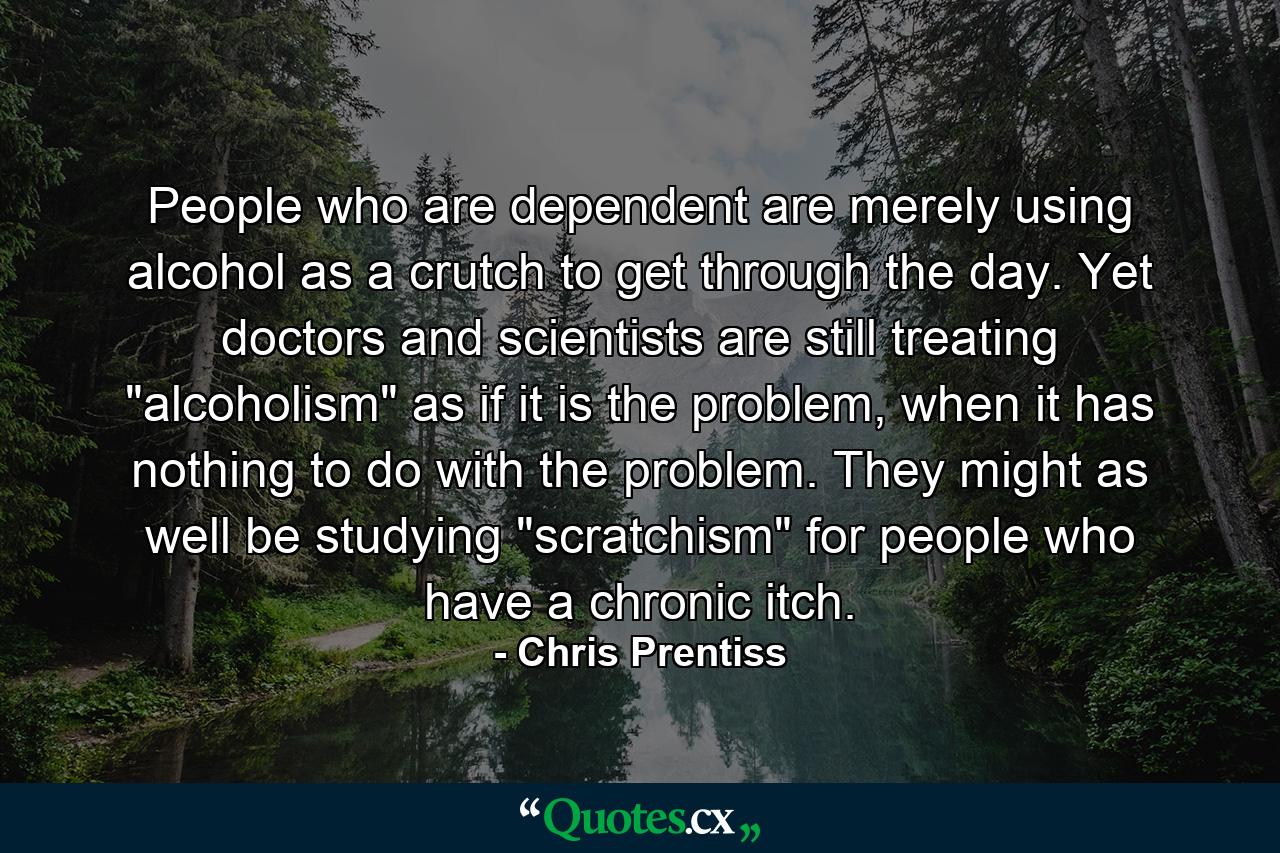 People who are dependent are merely using alcohol as a crutch to get through the day. Yet doctors and scientists are still treating 