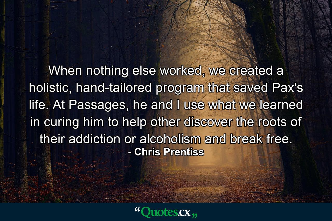 When nothing else worked, we created a holistic, hand-tailored program that saved Pax's life. At Passages, he and I use what we learned in curing him to help other discover the roots of their addiction or alcoholism and break free. - Quote by Chris Prentiss