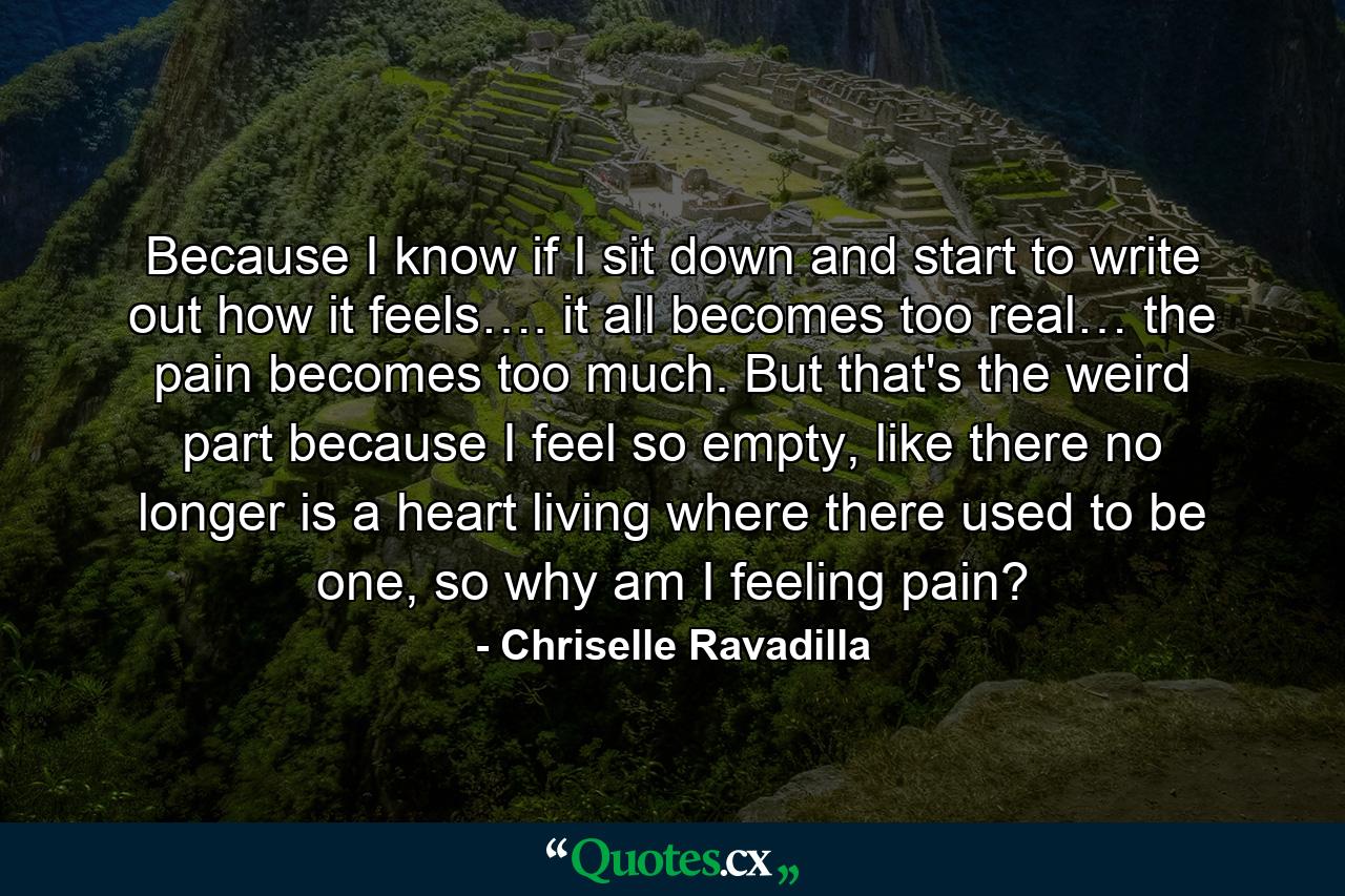 Because I know if I sit down and start to write out how it feels…. it all becomes too real… the pain becomes too much. But that's the weird part because I feel so empty, like there no longer is a heart living where there used to be one, so why am I feeling pain? - Quote by Chriselle Ravadilla