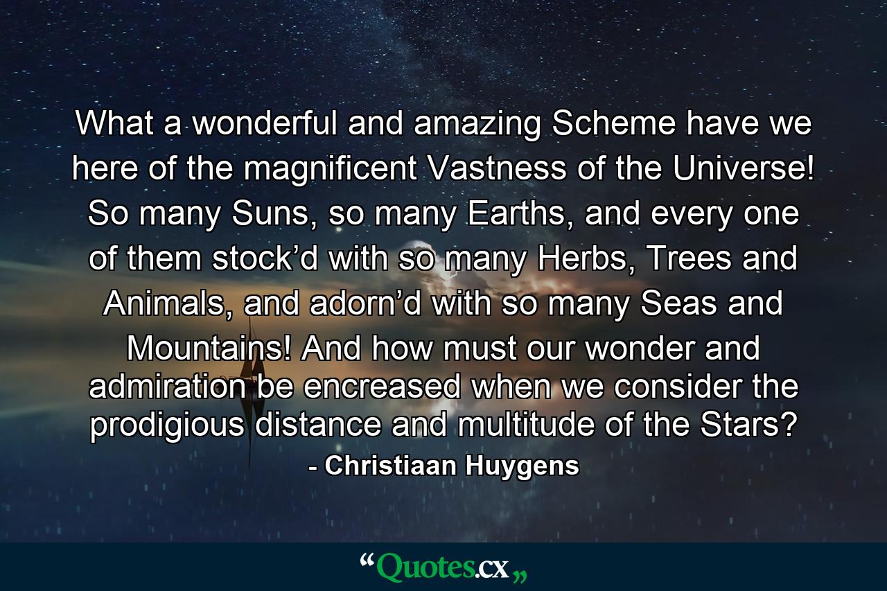 What a wonderful and amazing Scheme have we here of the magnificent Vastness of the Universe! So many Suns, so many Earths, and every one of them stock’d with so many Herbs, Trees and Animals, and adorn’d with so many Seas and Mountains! And how must our wonder and admiration be encreased when we consider the prodigious distance and multitude of the Stars? - Quote by Christiaan Huygens