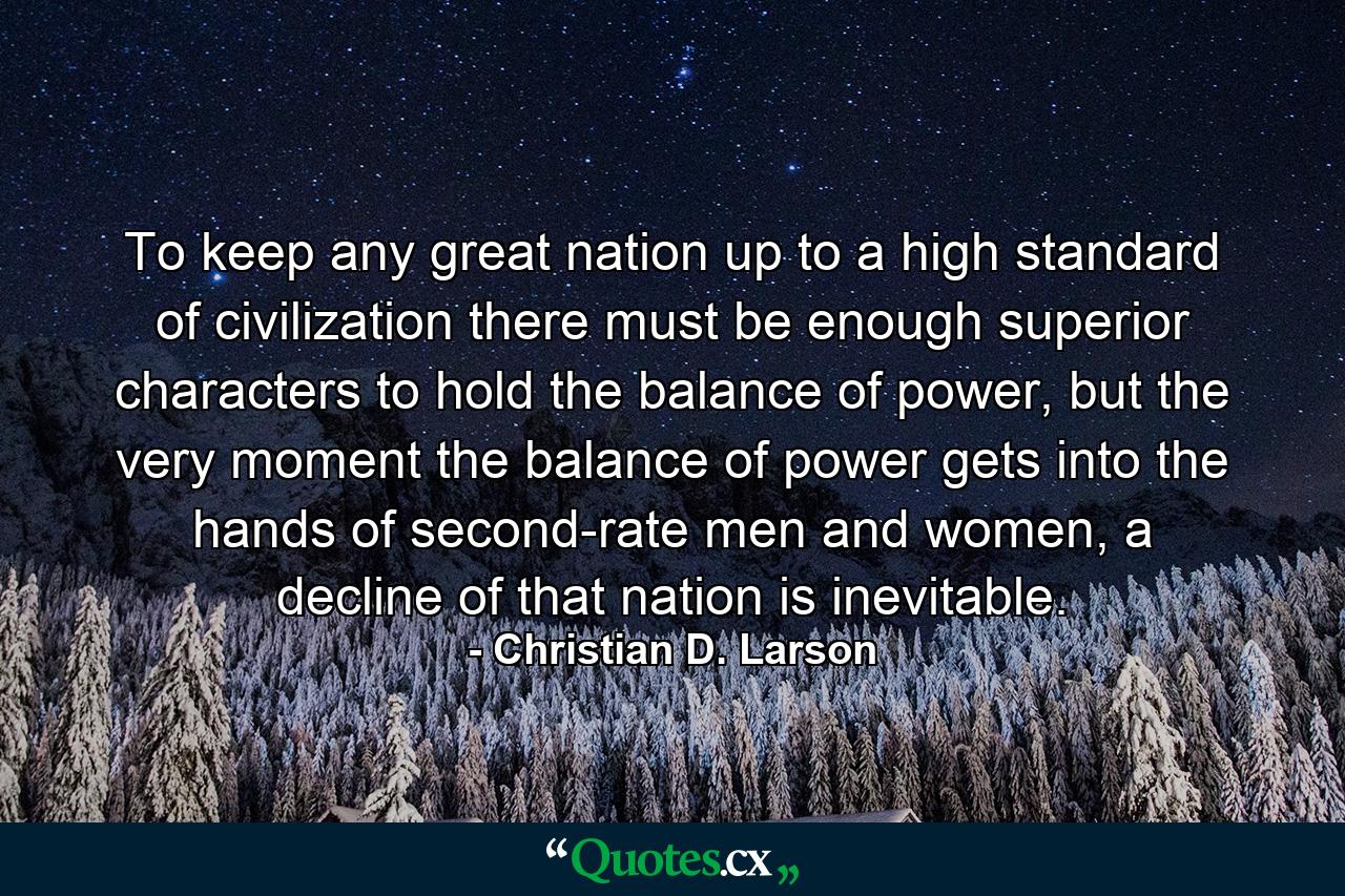 To keep any great nation up to a high standard of civilization there must be enough superior characters to hold the balance of power, but the very moment the balance of power gets into the hands of second-rate men and women, a decline of that nation is inevitable. - Quote by Christian D. Larson