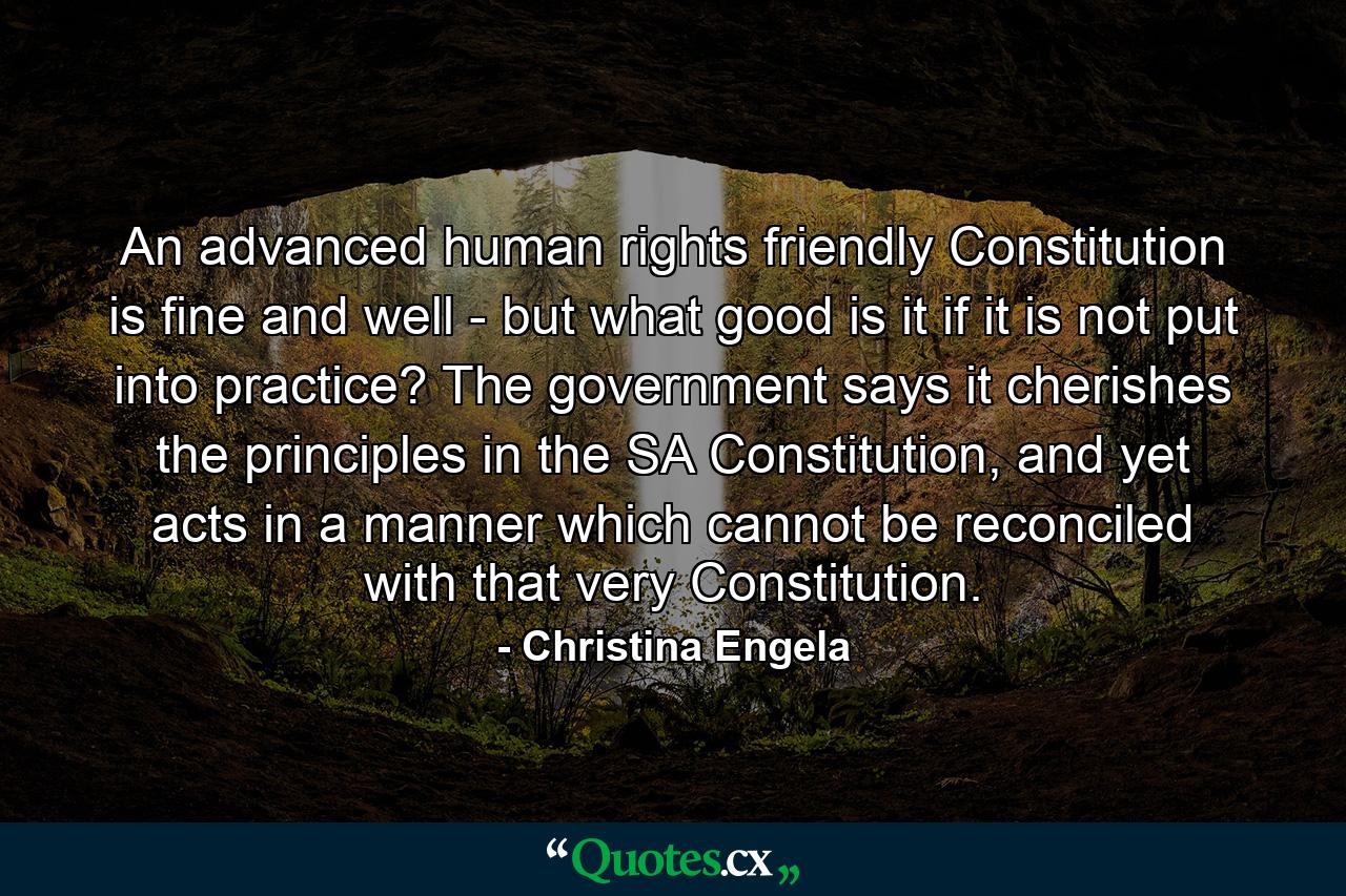 An advanced human rights friendly Constitution is fine and well - but what good is it if it is not put into practice? The government says it cherishes the principles in the SA Constitution, and yet acts in a manner which cannot be reconciled with that very Constitution. - Quote by Christina Engela