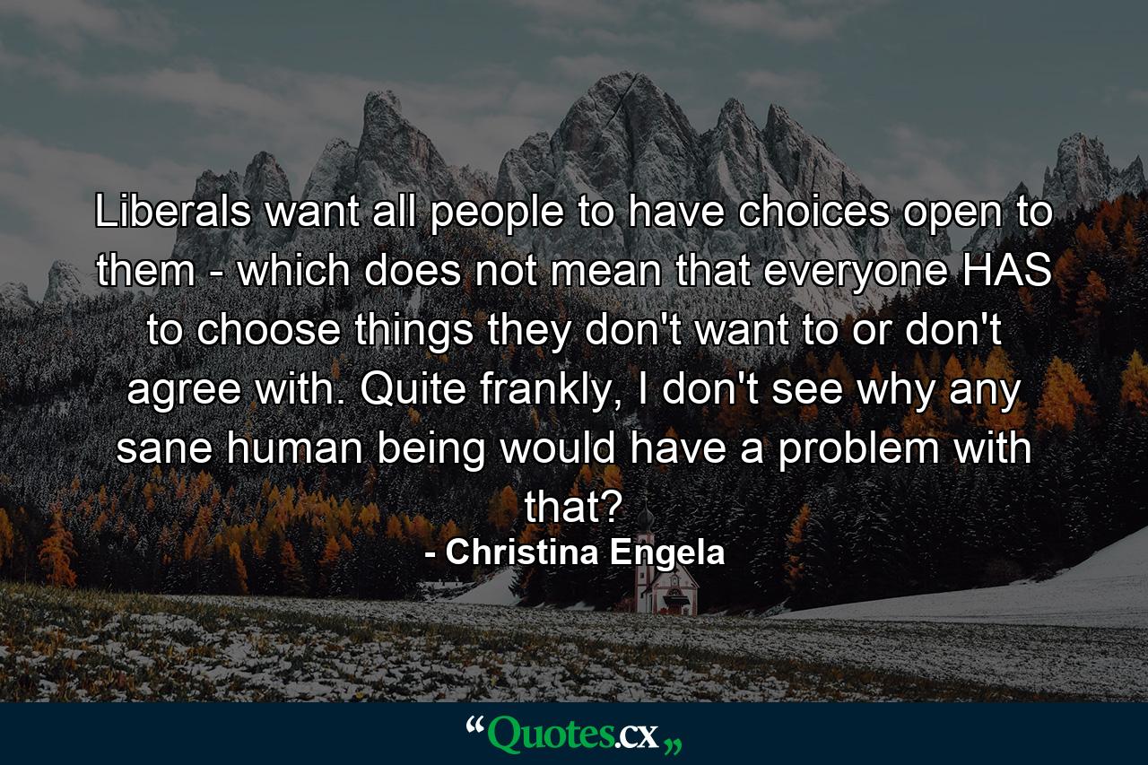 Liberals want all people to have choices open to them - which does not mean that everyone HAS to choose things they don't want to or don't agree with. Quite frankly, I don't see why any sane human being would have a problem with that? - Quote by Christina Engela