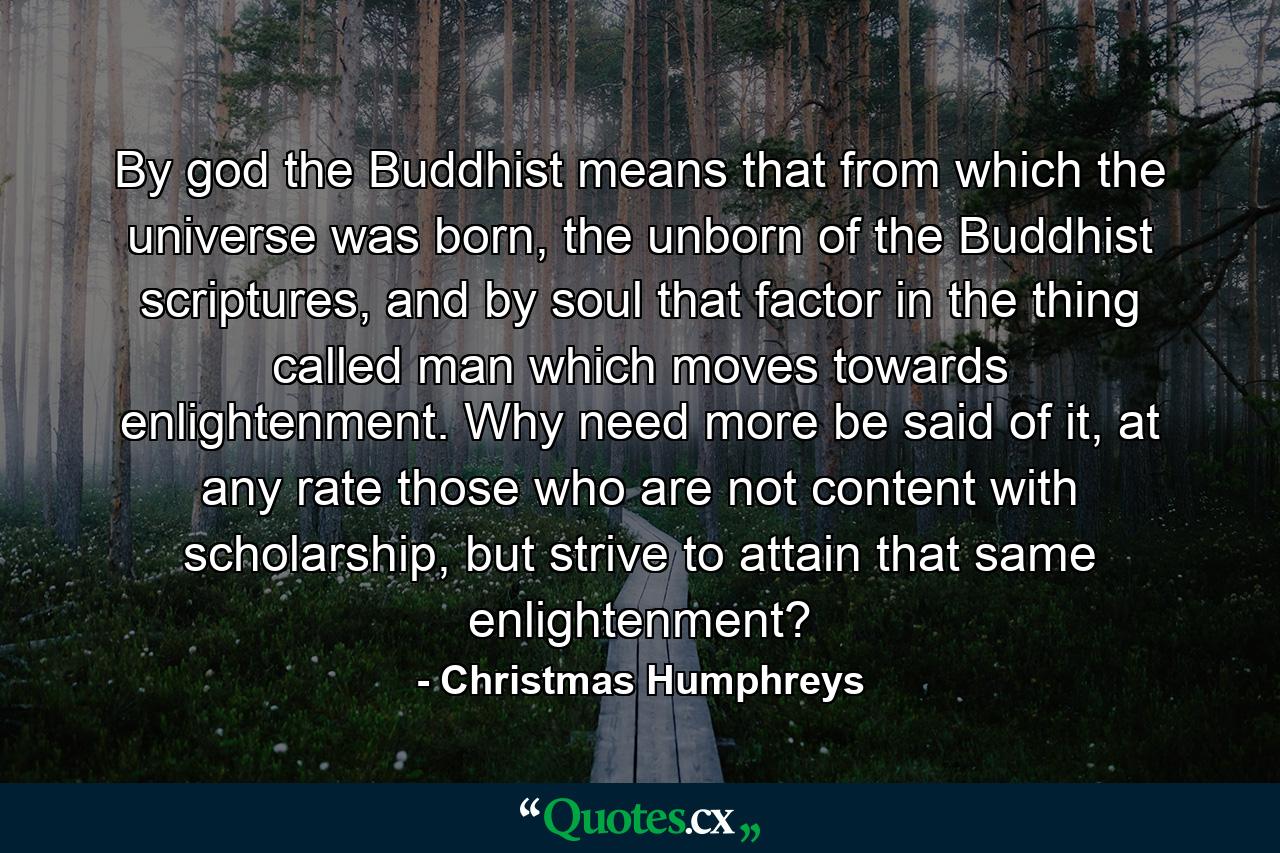 By god the Buddhist means that from which the universe was born, the unborn of the Buddhist scriptures, and by soul that factor in the thing called man which moves towards enlightenment. Why need more be said of it, at any rate those who are not content with scholarship, but strive to attain that same enlightenment? - Quote by Christmas Humphreys