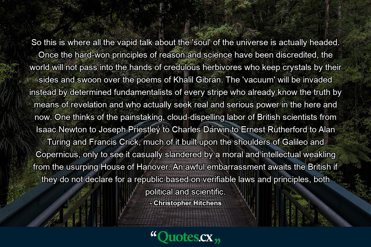 So this is where all the vapid talk about the 'soul' of the universe is actually headed. Once the hard-won principles of reason and science have been discredited, the world will not pass into the hands of credulous herbivores who keep crystals by their sides and swoon over the poems of Khalil Gibran. The 'vacuum' will be invaded instead by determined fundamentalists of every stripe who already know the truth by means of revelation and who actually seek real and serious power in the here and now. One thinks of the painstaking, cloud-dispelling labor of British scientists from Isaac Newton to Joseph Priestley to Charles Darwin to Ernest Rutherford to Alan Turing and Francis Crick, much of it built upon the shoulders of Galileo and Copernicus, only to see it casually slandered by a moral and intellectual weakling from the usurping House of Hanover. An awful embarrassment awaits the British if they do not declare for a republic based on verifiable laws and principles, both political and scientific. - Quote by Christopher Hitchens