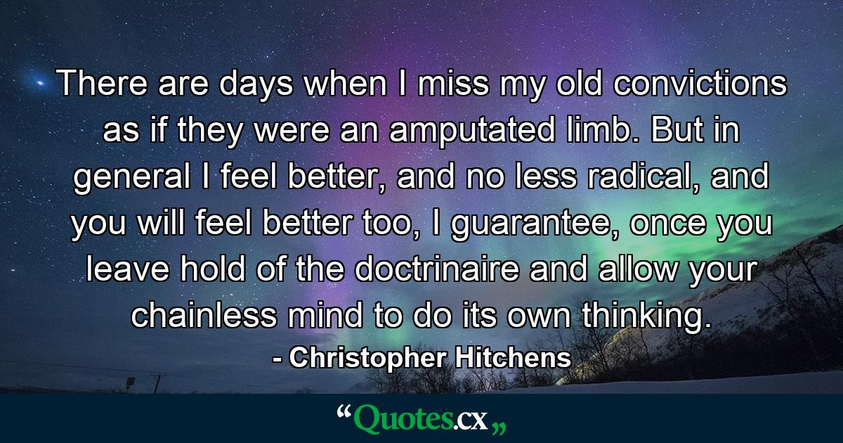 There are days when I miss my old convictions as if they were an amputated limb. But in general I feel better, and no less radical, and you will feel better too, I guarantee, once you leave hold of the doctrinaire and allow your chainless mind to do its own thinking. - Quote by Christopher Hitchens