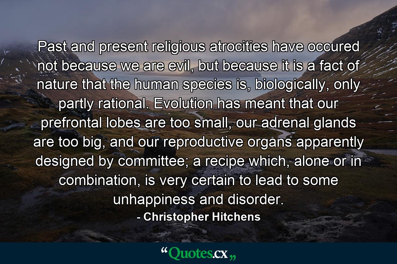 Past and present religious atrocities have occured not because we are evil, but because it is a fact of nature that the human species is, biologically, only partly rational. Evolution has meant that our prefrontal lobes are too small, our adrenal glands are too big, and our reproductive organs apparently designed by committee; a recipe which, alone or in combination, is very certain to lead to some unhappiness and disorder. - Quote by Christopher Hitchens