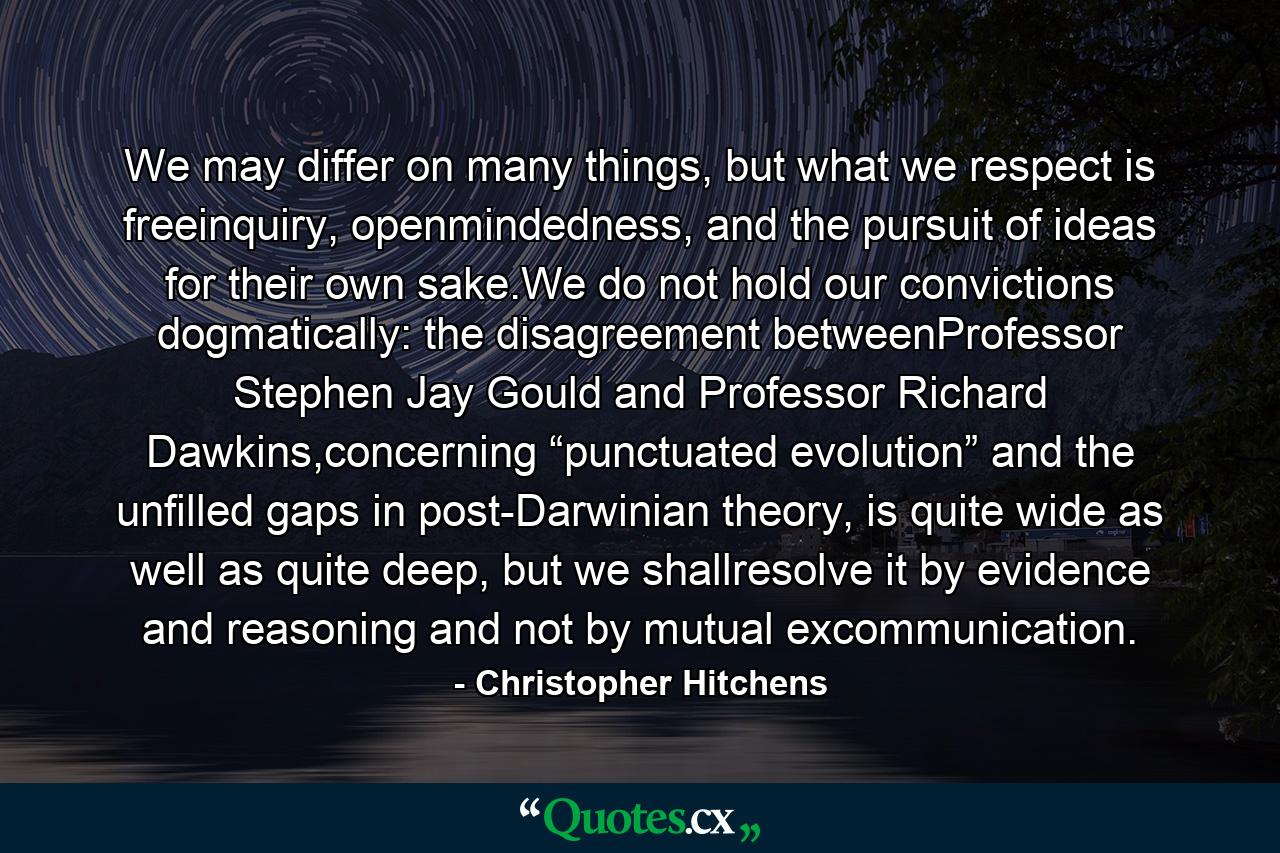 We may differ on many things, but what we respect is freeinquiry, openmindedness, and the pursuit of ideas for their own sake.We do not hold our convictions dogmatically: the disagreement betweenProfessor Stephen Jay Gould and Professor Richard Dawkins,concerning “punctuated evolution” and the unfilled gaps in post-Darwinian theory, is quite wide as well as quite deep, but we shallresolve it by evidence and reasoning and not by mutual excommunication. - Quote by Christopher Hitchens