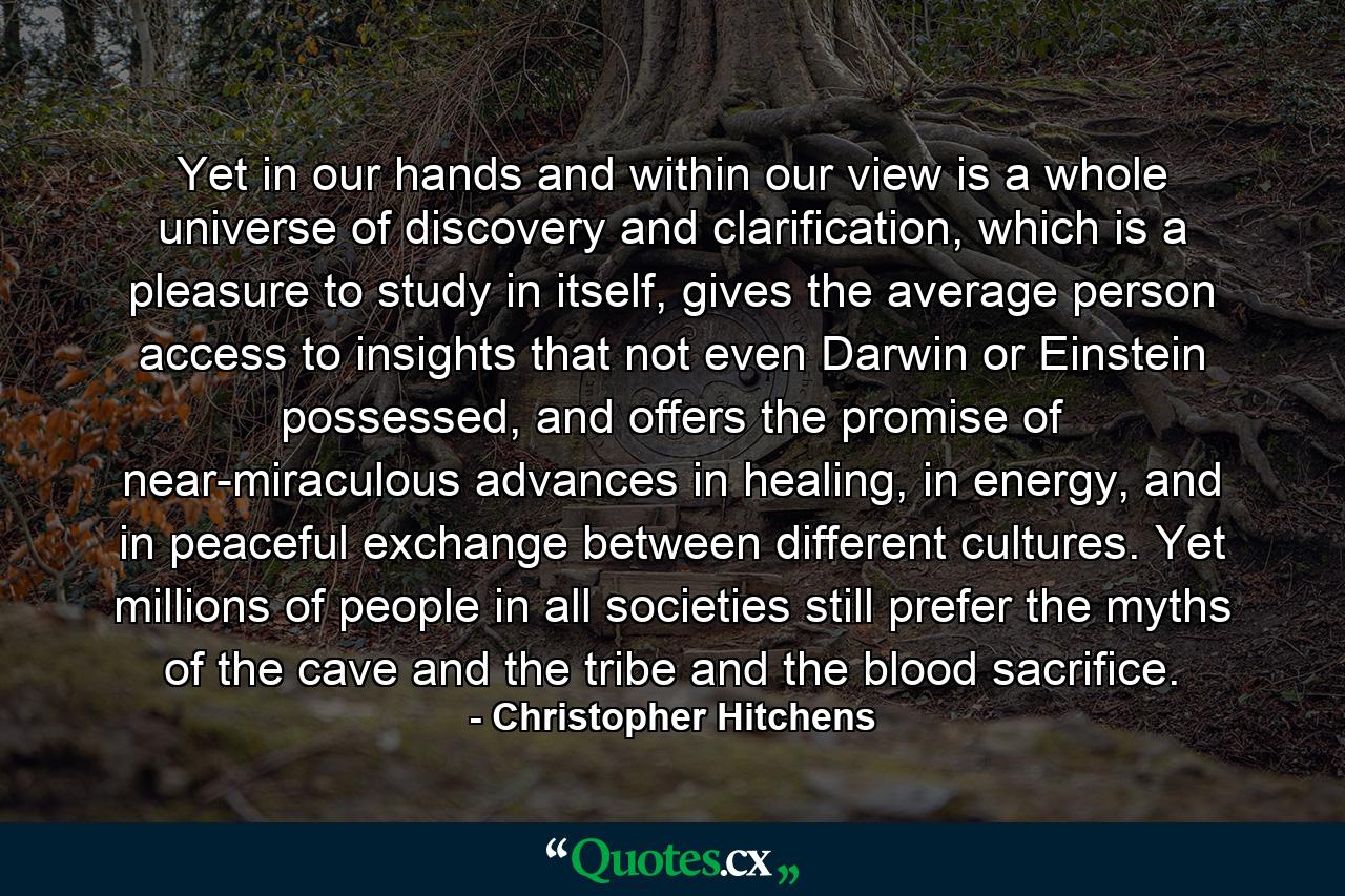 Yet in our hands and within our view is a whole universe of discovery and clarification, which is a pleasure to study in itself, gives the average person access to insights that not even Darwin or Einstein possessed, and offers the promise of near-miraculous advances in healing, in energy, and in peaceful exchange between different cultures. Yet millions of people in all societies still prefer the myths of the cave and the tribe and the blood sacrifice. - Quote by Christopher Hitchens